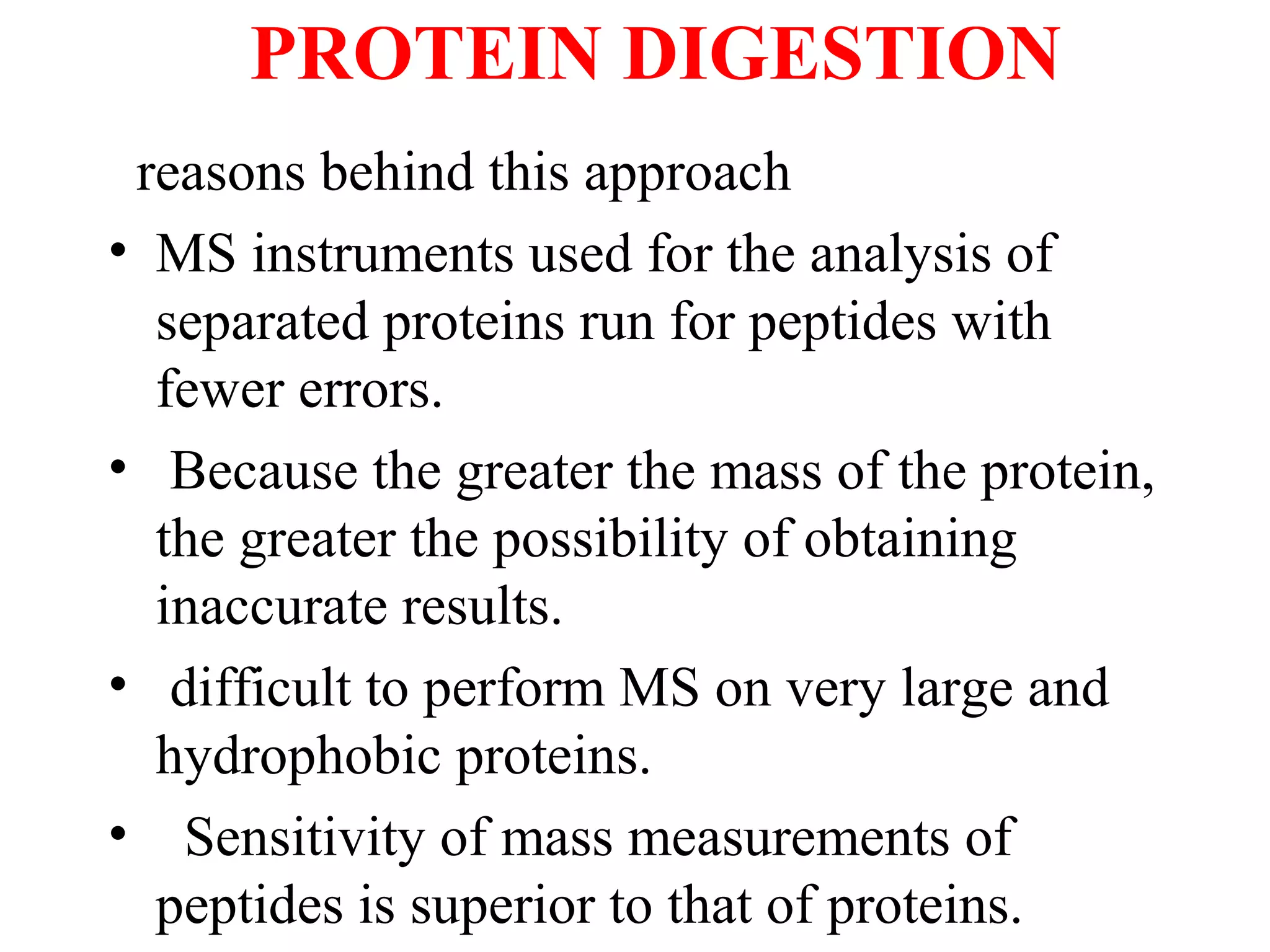 PROTEIN DIGESTION
 reasons behind this approach
• MS instruments used for the analysis of
  separated proteins run for peptides with
  fewer errors.
• Because the greater the mass of the protein,
  the greater the possibility of obtaining
  inaccurate results.
• difficult to perform MS on very large and
  hydrophobic proteins.
• Sensitivity of mass measurements of
  peptides is superior to that of proteins.
 