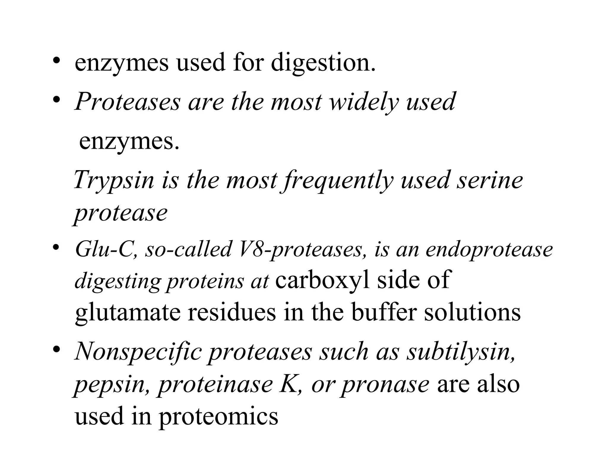 • enzymes used for digestion.
• Proteases are the most widely used
  enzymes.
  Trypsin is the most frequently used serine
  protease
• Glu-C, so-called V8-proteases, is an endoprotease
  digesting proteins at carboxyl side of
  glutamate residues in the buffer solutions
• Nonspecific proteases such as subtilysin,
  pepsin, proteinase K, or pronase are also
  used in proteomics
 