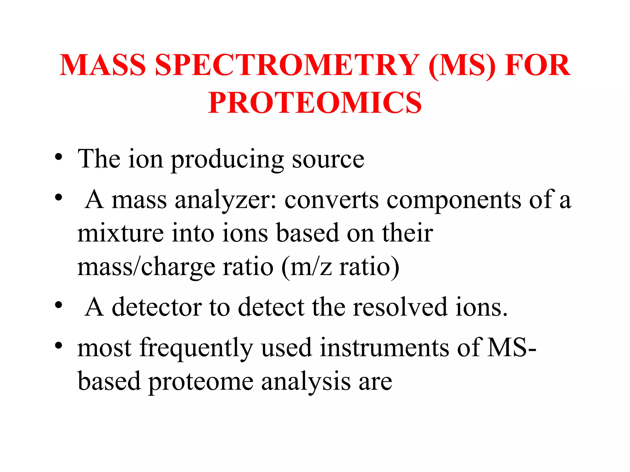 MASS SPECTROMETRY (MS) FOR
        PROTEOMICS
• The ion producing source
• A mass analyzer: converts components of a
  mixture into ions based on their
  mass/charge ratio (m/z ratio)
• A detector to detect the resolved ions.
• most frequently used instruments of MS-
  based proteome analysis are
 