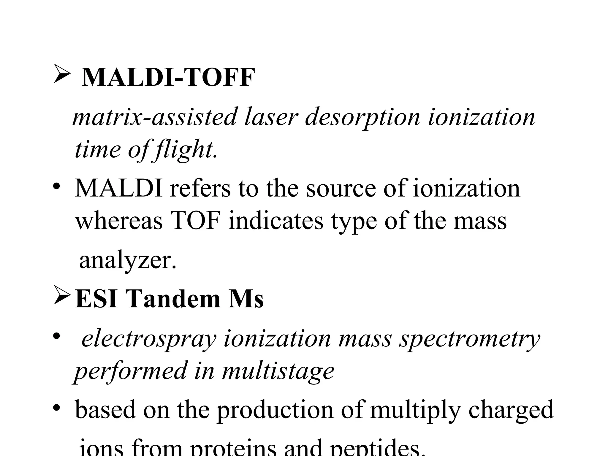  MALDI-TOFF
  matrix-assisted laser desorption ionization
  time of flight.
• MALDI refers to the source of ionization
  whereas TOF indicates type of the mass
   analyzer.
 ESI Tandem Ms
• electrospray ionization mass spectrometry
  performed in multistage
• based on the production of multiply charged
 