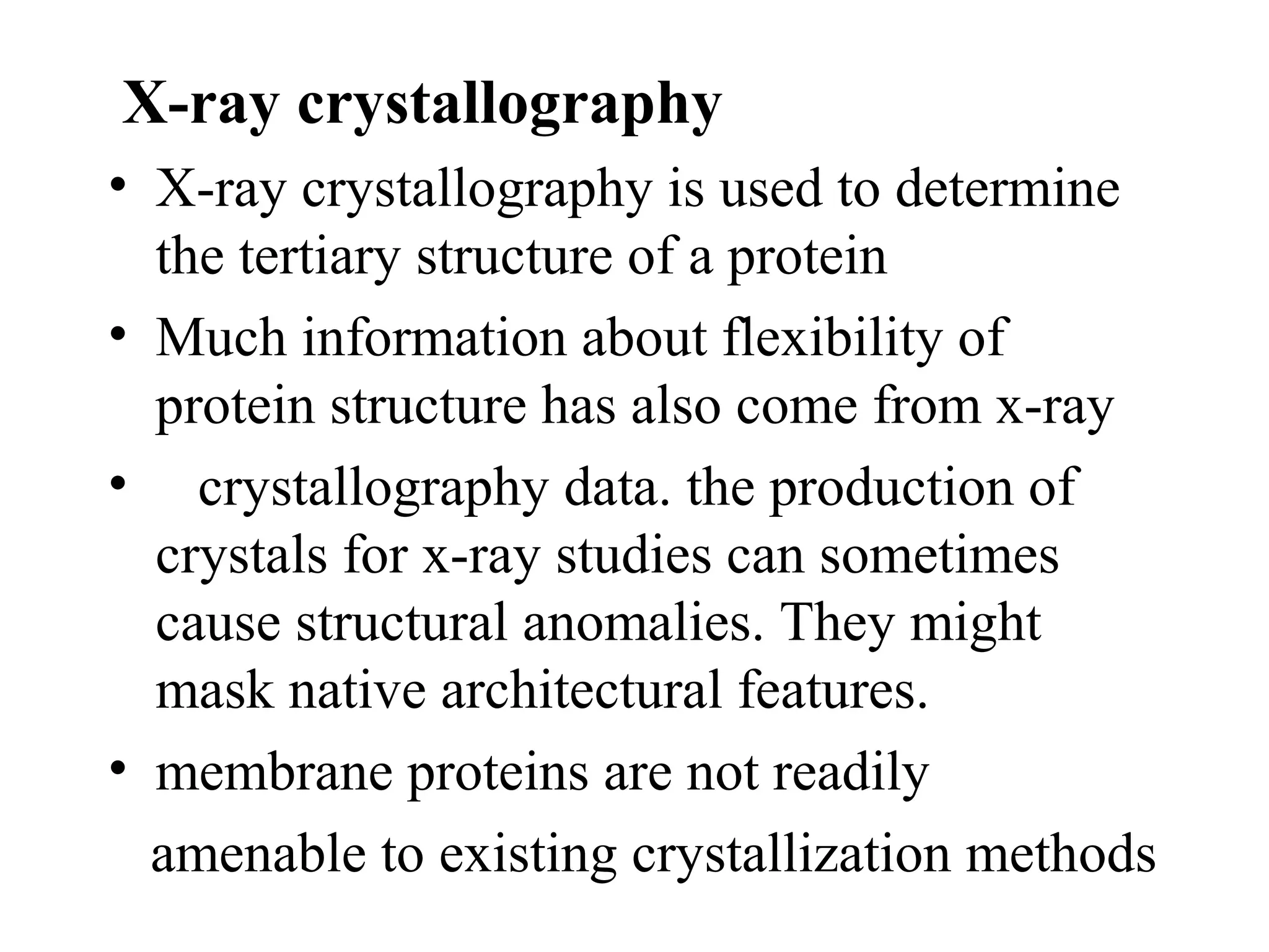 X-ray crystallography
• X-ray crystallography is used to determine
  the tertiary structure of a protein
• Much information about flexibility of
  protein structure has also come from x-ray
• crystallography data. the production of
  crystals for x-ray studies can sometimes
  cause structural anomalies. They might
  mask native architectural features.
• membrane proteins are not readily
  amenable to existing crystallization methods
 