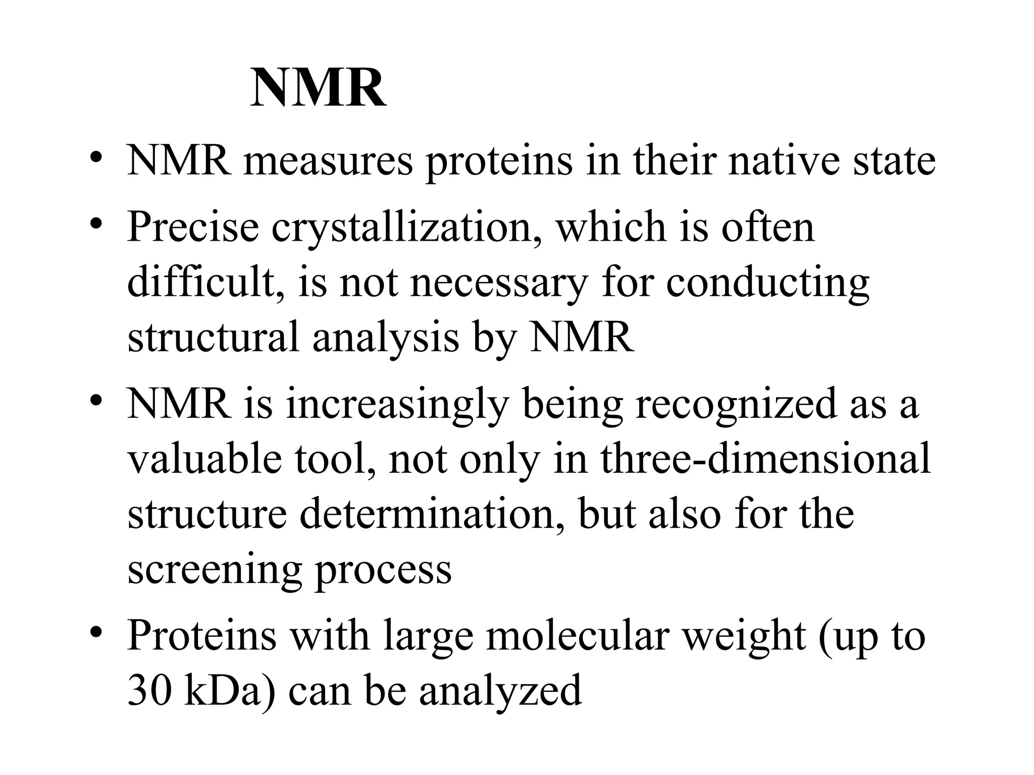 NMR
• NMR measures proteins in their native state
• Precise crystallization, which is often
  difficult, is not necessary for conducting
  structural analysis by NMR
• NMR is increasingly being recognized as a
  valuable tool, not only in three-dimensional
  structure determination, but also for the
  screening process
• Proteins with large molecular weight (up to
  30 kDa) can be analyzed
 