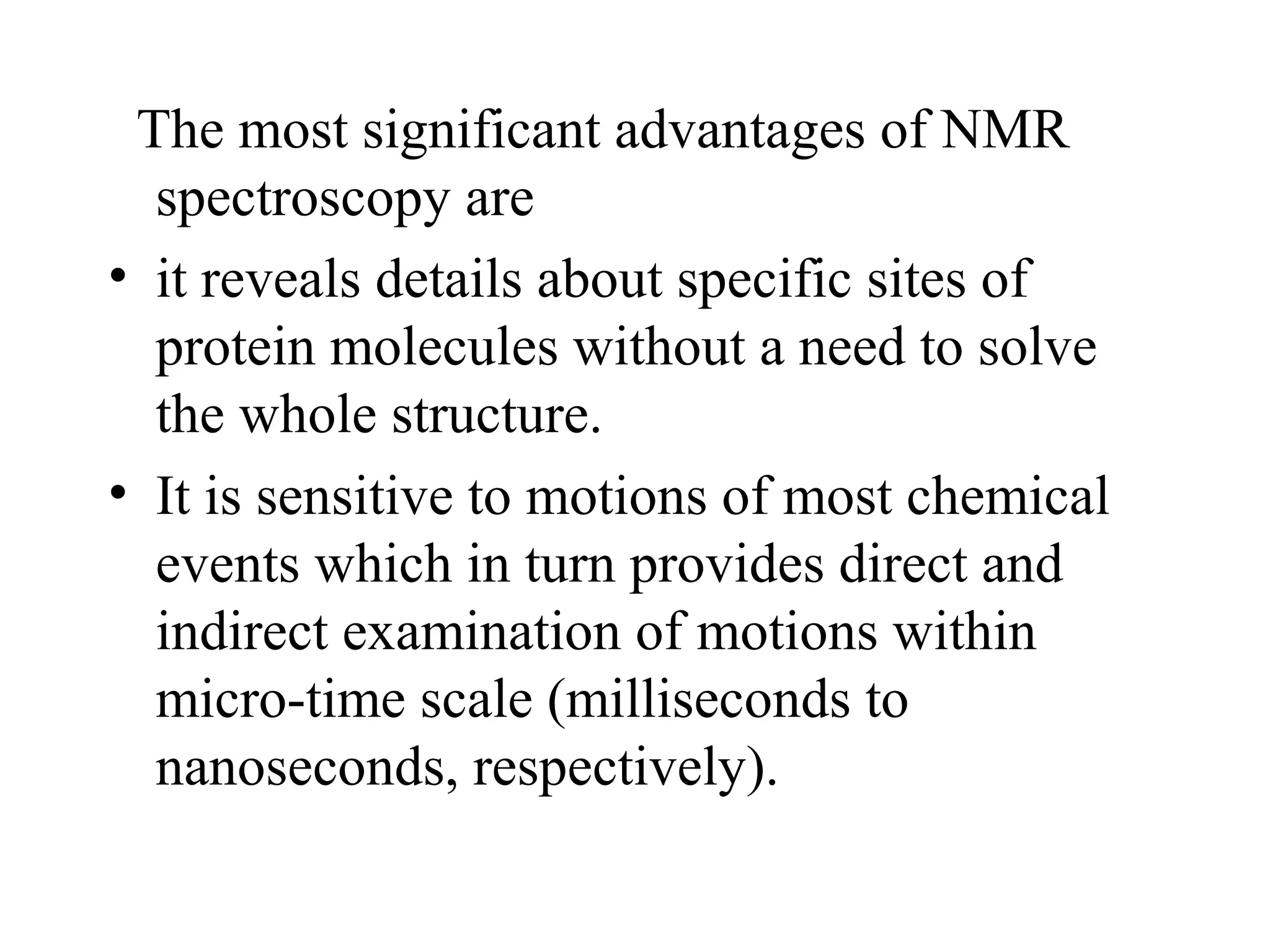 The most significant advantages of NMR
  spectroscopy are
• it reveals details about specific sites of
  protein molecules without a need to solve
  the whole structure.
• It is sensitive to motions of most chemical
  events which in turn provides direct and
  indirect examination of motions within
  micro-time scale (milliseconds to
  nanoseconds, respectively).
 