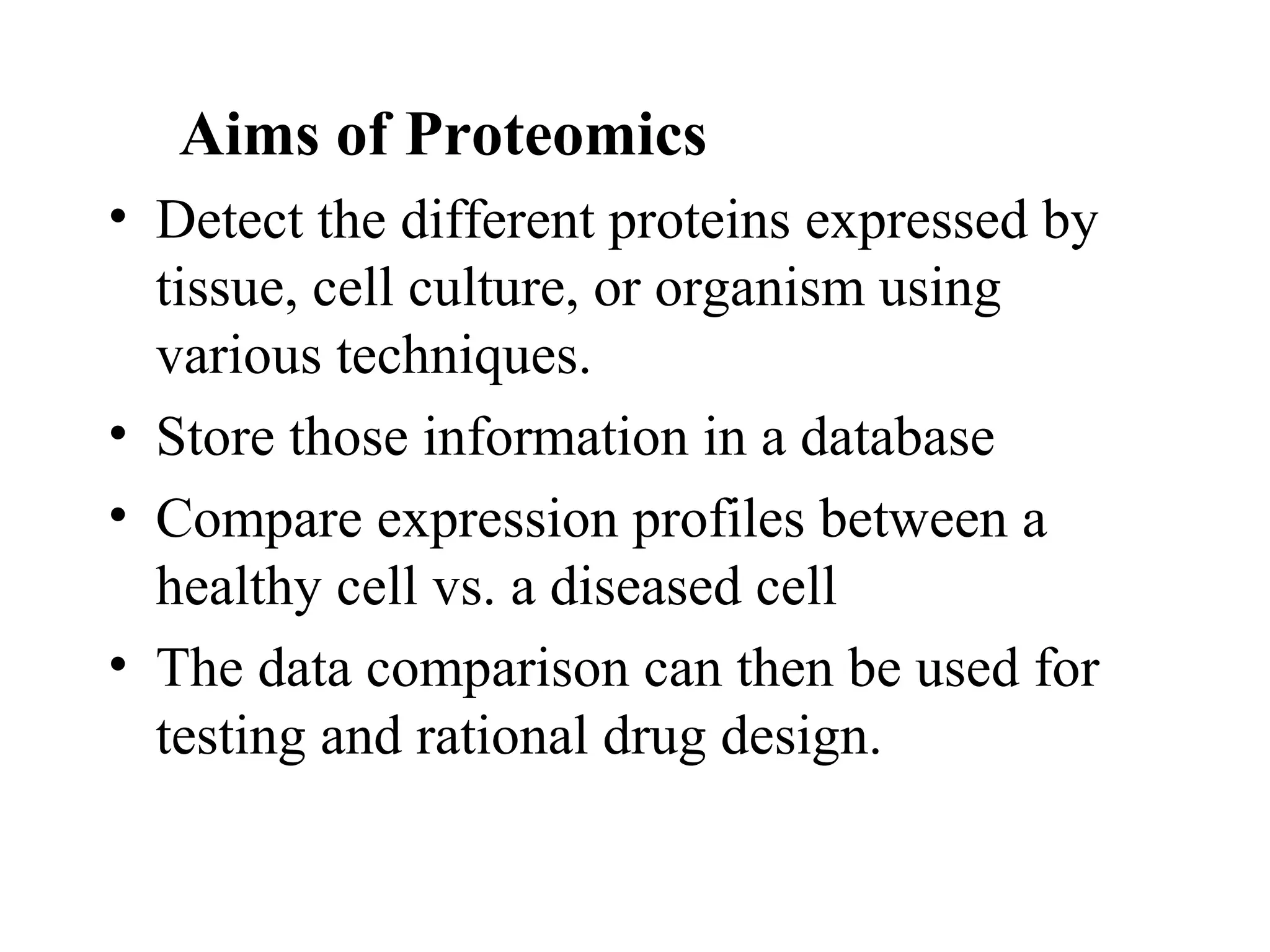 Aims of Proteomics
• Detect the different proteins expressed by
  tissue, cell culture, or organism using
  various techniques.
• Store those information in a database
• Compare expression profiles between a
  healthy cell vs. a diseased cell
• The data comparison can then be used for
  testing and rational drug design.
 