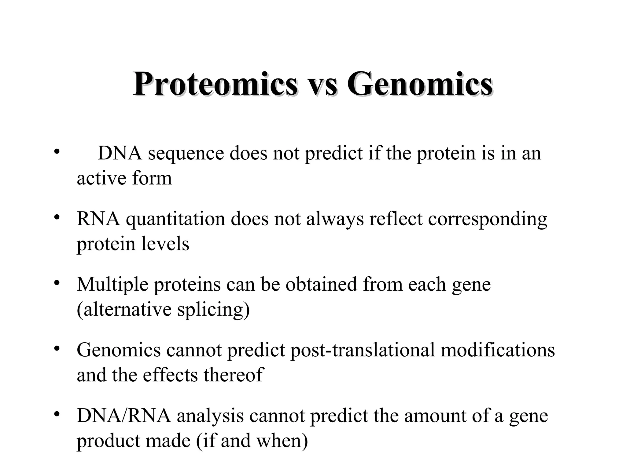 Proteomics vs Genomics
•     DNA sequence does not predict if the protein is in an
    active form
• RNA quantitation does not always reflect corresponding
  protein levels
• Multiple proteins can be obtained from each gene
  (alternative splicing)
• Genomics cannot predict post-translational modifications
  and the effects thereof
• DNA/RNA analysis cannot predict the amount of a gene
  product made (if and when)
 
