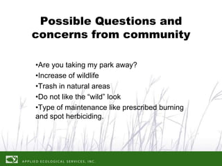 Possible Questions and
concerns from community

•Are you taking my park away?
•Increase of wildlife
•Trash in natural areas
•Do not like the “wild” look
•Type of maintenance like prescribed burning
and spot herbiciding.
 