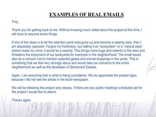 EXAMPLES OF REAL EMAILS
Troy,

Thank you for getting back to me. Without knowing much detail about the project at this time, I
will have to assume some things.

If one of the ideas is to let the retention pond area grow up and become a swamp area, then I
am absolutely opposed. Forgive my frankness, but calling it an “ecosystem” or a “natural area”
doesn’t ease my mind, it would be a swamp. This brings more bugs and rodents to the area and
threatens the enjoyment of our backyards for everyone in the neighborhood. The smell would
also be a concern not to mention potential geese and animal droppings in the yards. This is
something that we feel very strongly about and would take our concerns to the entire
neighborhood as well as the developer of Stonecrest Estates.

Again, I am assuming that is what is being considered. We do appreciate the posted signs
because I did not see the article in the local newspaper.

We will be following the project very closely. If there are any public meetings scheduled yet for
the project I would like to attend.

Thanks again.
 
