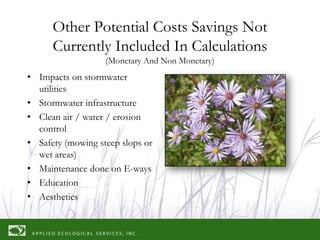 Other Potential Costs Savings Not
      Currently Included In Calculations
                   (Monetary And Non Monetary)
• Impacts on stormwater
  utilities
• Stormwater infrastructure
• Clean air / water / erosion
  control
• Safety (mowing steep slops or
  wet areas)
• Maintenance done on E-ways
• Education
• Aesthetics
 