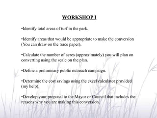 WORKSHOP I

•Identify total areas of turf in the park.

•Identify areas that would be appropriate to make the conversion
(You can draw on the trace paper).

•Calculate the number of acres (approximately) you will plan on
converting using the scale on the plan.

•Define a preliminary public outreach campaign.

•Determine the cost savings using the excel calculator provided
(my help).

•Develop your proposal to the Mayor or Council that includes the
reasons why you are making this conversion.
 