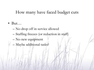 How many have faced budget cuts

• But…
  –   No drop off in service allowed
  –   Staffing freezes (or reduction in staff)
  –   No new equipment
  –   Maybe additional tasks?
 