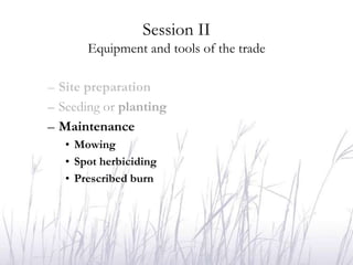 Session II
       Equipment and tools of the trade

– Site preparation
– Seeding or planting
– Maintenance
   • Mowing
   • Spot herbiciding
   • Prescribed burn
 