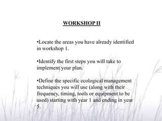 WORKSHOP II


•Locate the areas you have already identified
in workshop 1.

•Identify the first steps you will take to
implement your plan.

•Define the specific ecological management
techniques you will use (along with their
frequency, timing, tools or equipment to be
used) starting with year 1 and ending in year
5.
 