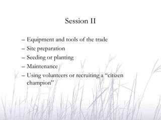 Session II

–   Equipment and tools of the trade
–   Site preparation
–   Seeding or planting
–   Maintenance
–   Using volunteers or recruiting a “citizen
    champion”
 