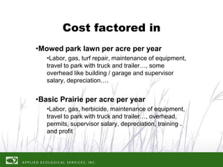 Cost factored in
•Mowed park lawn per acre per year
   •Labor, gas, turf repair, maintenance of equipment,
   travel to park with truck and trailer…, some
   overhead like building / garage and supervisor
   salary, depreciation….


•Basic Prairie per acre per year
   •Labor, gas, herbicide, maintenance of equipment,
   travel to park with truck and trailer…, overhead,
   permits, supervisor salary, depreciation, training .
   and profit
 