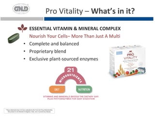 Pro Vitality – What’s in it?
  ESSENTIAL VITAMIN & MINERAL COMPLEX
  Nourish Your Cells– More Than Just A Multi
• Complete and balanced
• Proprietary blend
• Exclusive plant-sourced enzymes
 