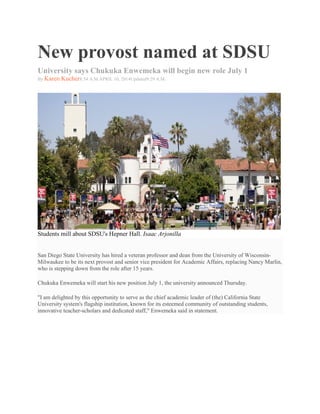 New provost named at SDSU
University says Chukuka Enwemeka will begin new role July 1
By Karen Kucher8:54 A.M.APRIL 10, 2014Updated9:29 A.M.
Students mill about SDSU's Hepner Hall. Isaac Arjonilla
San Diego State University has hired a veteran professor and dean from the University of Wisconsin-
Milwaukee to be its next provost and senior vice president for Academic Affairs, replacing Nancy Marlin,
who is stepping down from the role after 15 years.
Chukuka Enwemeka will start his new position July 1, the university announced Thursday.
"I am delighted by this opportunity to serve as the chief academic leader of (the) California State
University system's flagship institution, known for its esteemed community of outstanding students,
innovative teacher-scholars and dedicated staff," Enwemeka said in statement.
 
