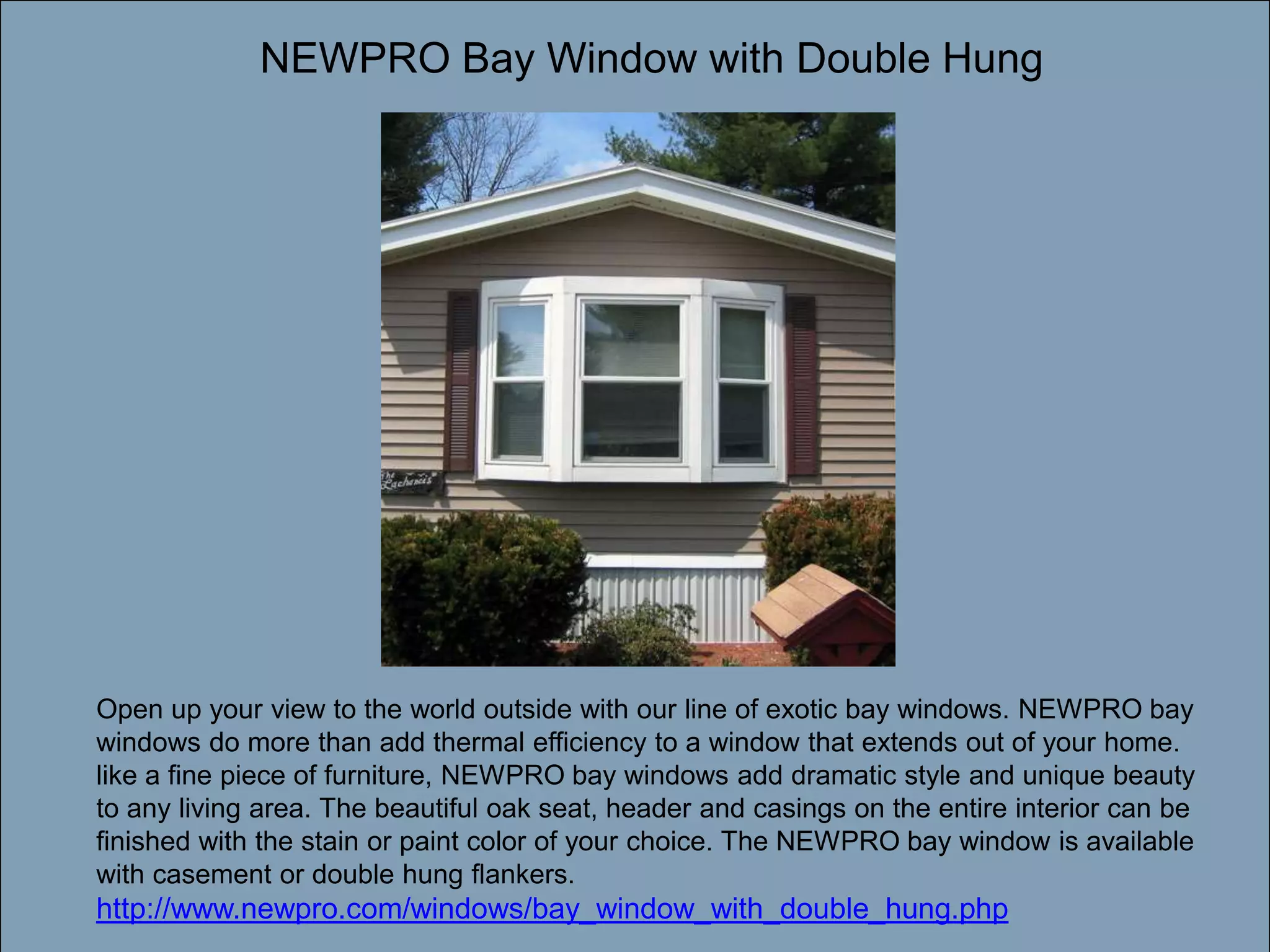 NEWPRO Bay Window with Double HungDouble-click to enter titleDouble-click to enter textOpen up your view to the world outside with our line of exotic bay windows. NEWPRO bay windows do more than add thermal efficiency to a window that extends out of your home. like a fine piece of furniture, NEWPRO bay windows add dramatic style and unique beauty to any living area. The beautiful oak seat, header and casings on the entire interior can be finished with the stain or paint color of your choice. The NEWPRO bay window is available with casement or double hung flankers. http://www.newpro.com/windows/bay_window_with_double_hung.php