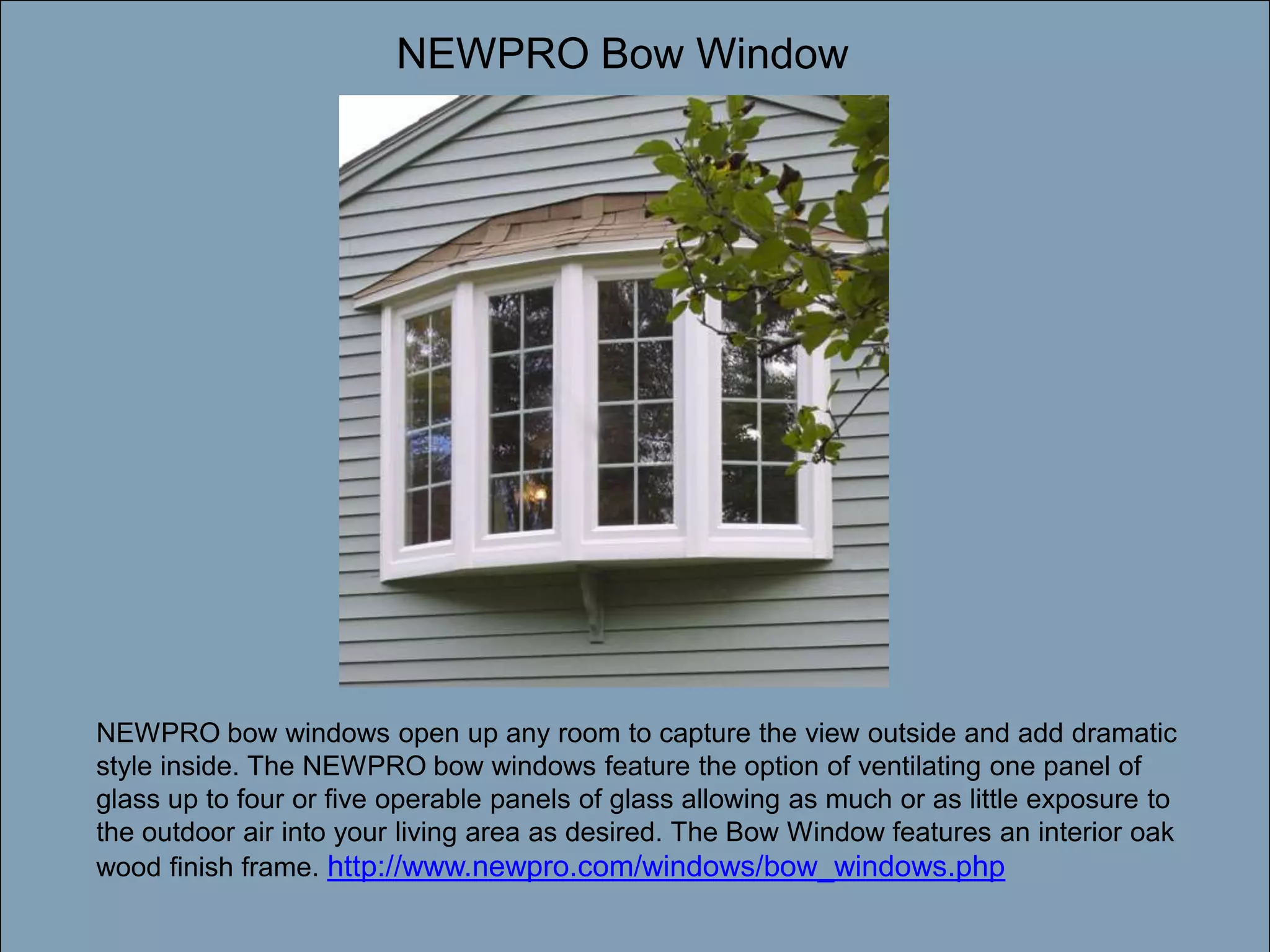 NEWPRO Bow WindowDouble-click to enter titleDouble-click to enter textNEWPRO bow windows open up any room to capture the view outside and add dramatic style inside. The NEWPRO bow windows feature the option of ventilating one panel of glass up to four or five operable panels of glass allowing as much or as little exposure to the outdoor air into your living area as desired. The Bow Window features an interior oak wood finish frame. http://www.newpro.com/windows/bow_windows.php