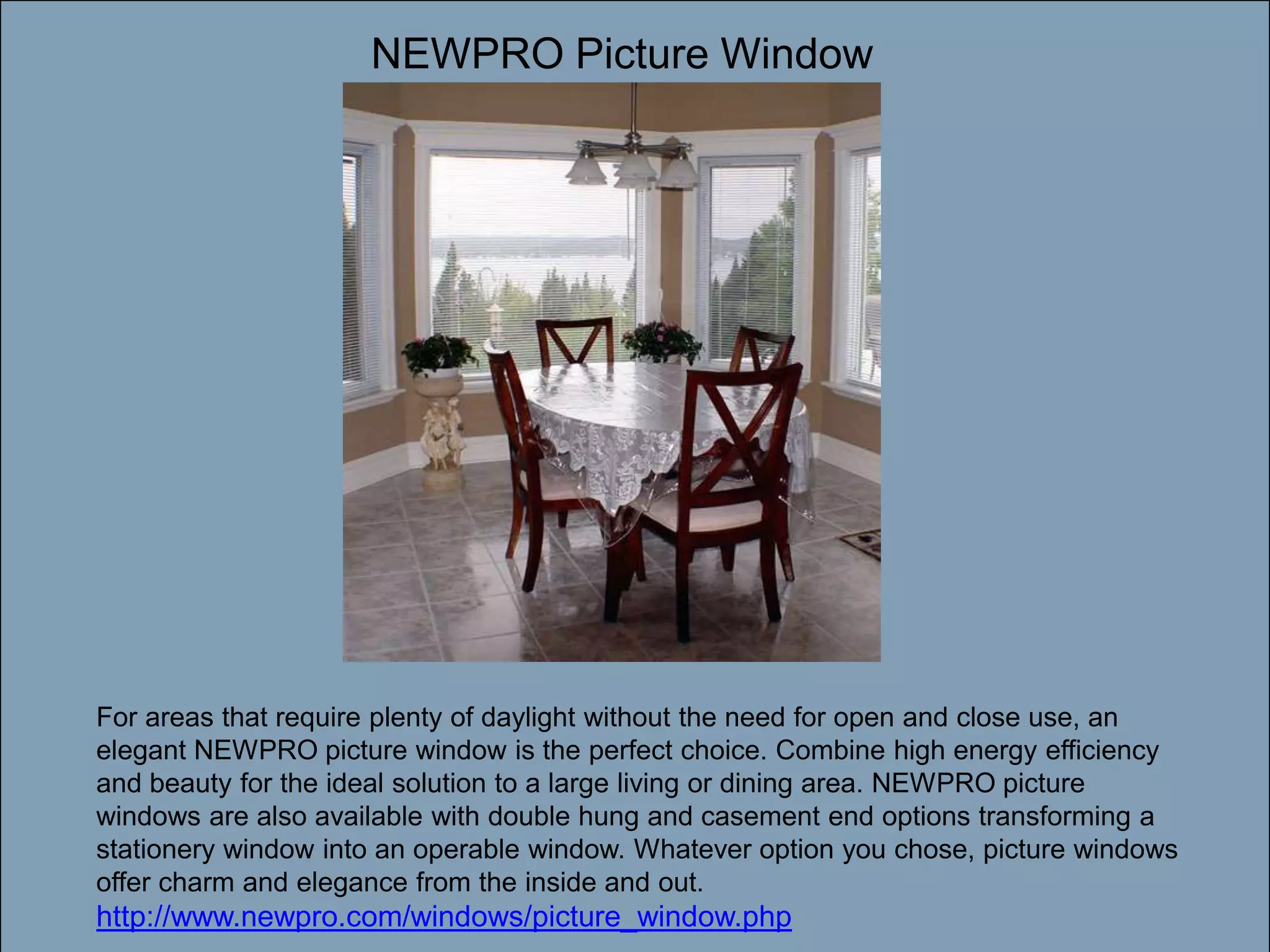 NEWPRO Picture WindowDouble-click to enter titleDouble-click to enter textFor areas that require plenty of daylight without the need for open and close use, an elegant NEWPRO picture window is the perfect choice. Combine high energy efficiency and beauty for the ideal solution to a large living or dining area. NEWPRO picture windows are also available with double hung and casement end options transforming a stationery window into an operable window. Whatever option you chose, picture windows offer charm and elegance from the inside and out. http://www.newpro.com/windows/picture_window.php