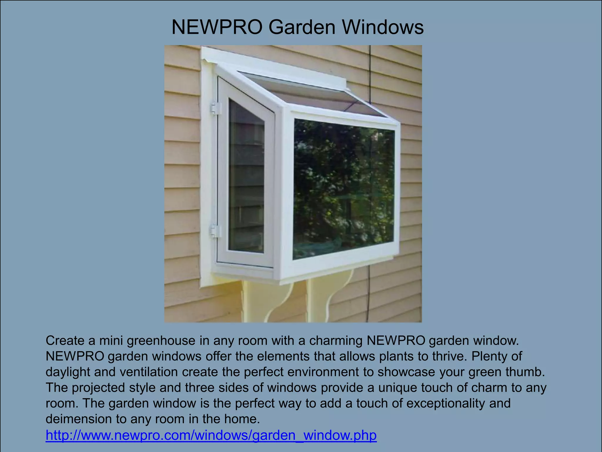 NEWPRO Garden WindowsDouble-click to enter titleDouble-click to enter textCreate a mini greenhouse in any room with a charming NEWPRO garden window. NEWPRO garden windows offer the elements that allows plants to thrive. Plenty of daylight and ventilation create the perfect environment to showcase your green thumb. The projected style and three sides of windows provide a unique touch of charm to any room. The garden window is the perfect way to add a touch of exceptionality and deimension to any room in the home. http://www.newpro.com/windows/garden_window.php