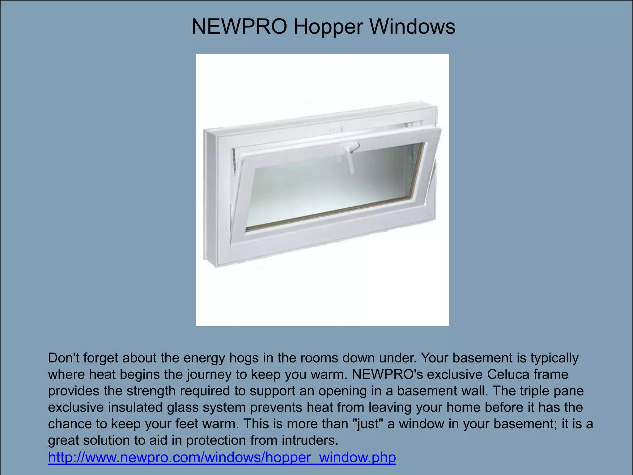 NEWPRO Hopper WindowsDouble-click to enter titleDouble-click to enter textDon't forget about the energy hogs in the rooms down under. Your basement is typically where heat begins the journey to keep you warm. NEWPRO's exclusive Celuca frame provides the strength required to support an opening in a basement wall. The triple pane exclusive insulated glass system prevents heat from leaving your home before it has the chance to keep your feet warm. This is more than "just" a window in your basement; it is a great solution to aid in protection from intruders. http://www.newpro.com/windows/hopper_window.php