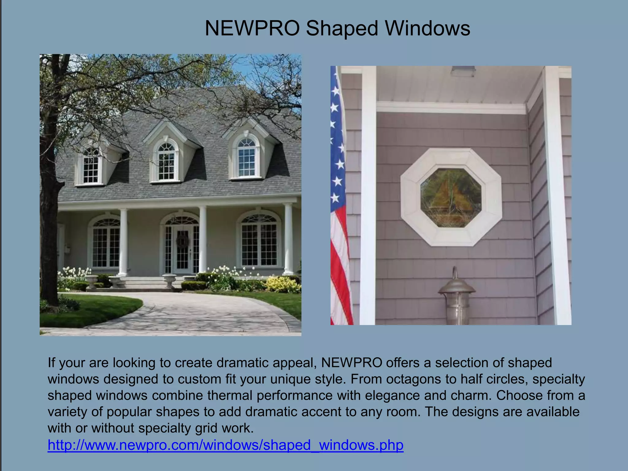 NEWPRO Shaped WindowsDouble-click to enter titleDouble-click to enter textIf your are looking to create dramatic appeal, NEWPRO offers a selection of shaped windows designed to custom fit your unique style. From octagons to half circles, specialty shaped windows combine thermal performance with elegance and charm. Choose from a variety of popular shapes to add dramatic accent to any room. The designs are available with or without specialty grid work. http://www.newpro.com/windows/shaped_windows.php