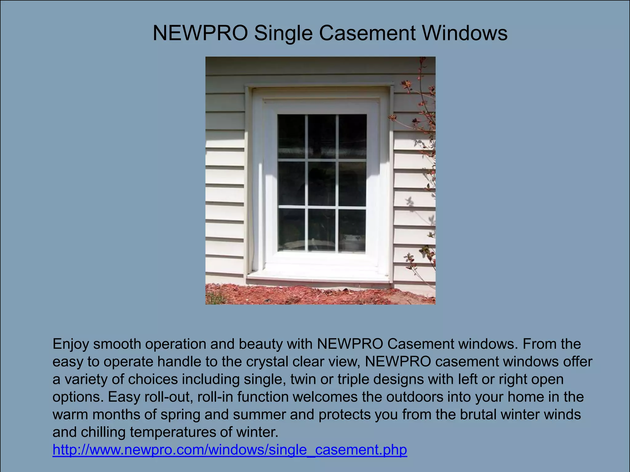 NEWPRO Single Casement WindowsDouble-click to enter titleDouble-click to enter textEnjoy smooth operation and beauty with NEWPRO Casement windows. From the easy to operate handle to the crystal clear view, NEWPRO casement windows offer a variety of choices including single, twin or triple designs with left or right open options. Easy roll-out, roll-in function welcomes the outdoors into your home in the warm months of spring and summer and protects you from the brutal winter winds and chilling temperatures of winter. http://www.newpro.com/windows/single_casement.php