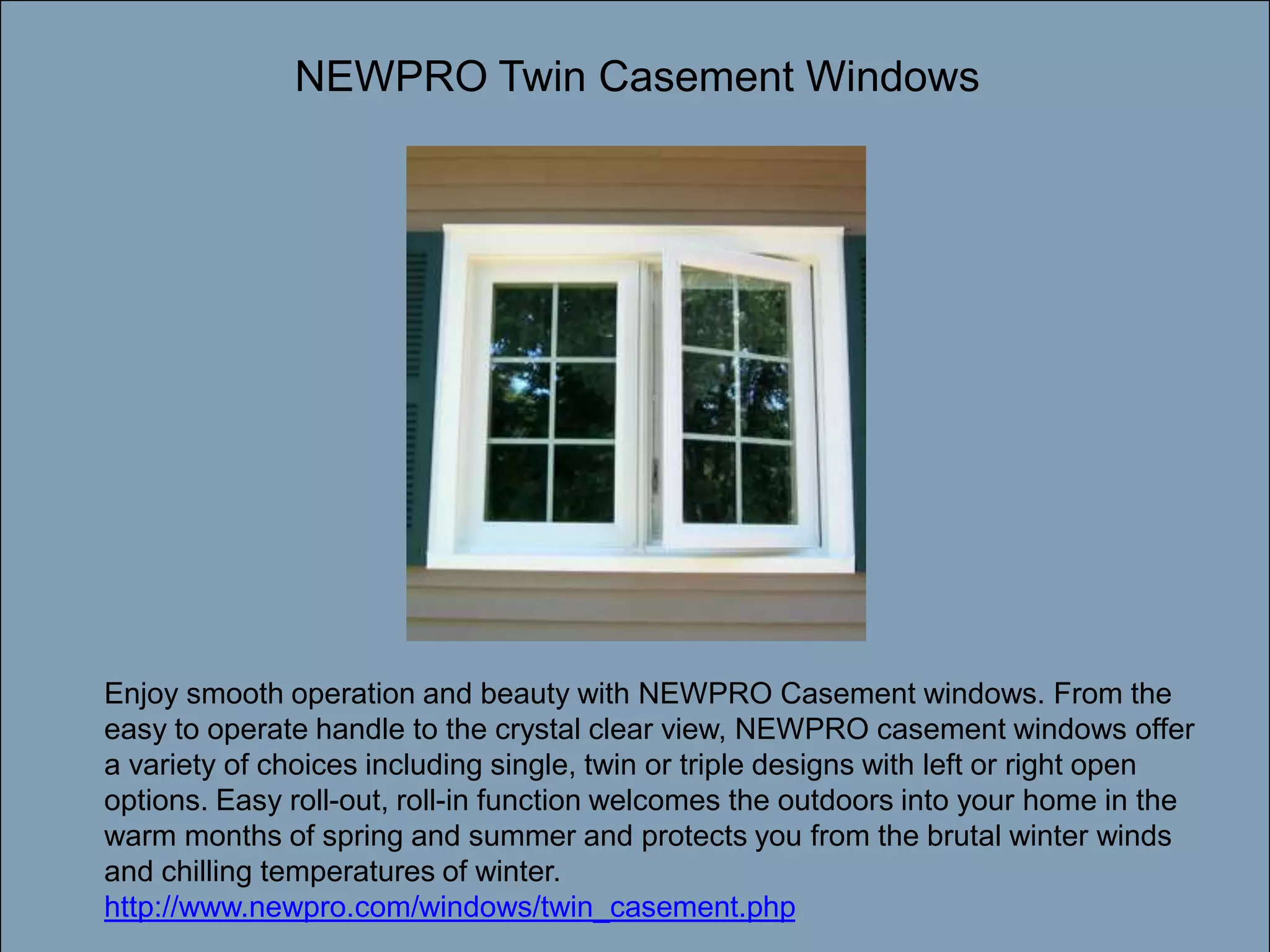 Double-click to enter titleNEWPRO Twin Casement WindowsDouble-click to enter textEnjoy smooth operation and beauty with NEWPRO Casement windows. From the easy to operate handle to the crystal clear view, NEWPRO casement windows offer a variety of choices including single, twin or triple designs with left or right open options. Easy roll-out, roll-in function welcomes the outdoors into your home in the warm months of spring and summer and protects you from the brutal winter winds and chilling temperatures of winter. http://www.newpro.com/windows/twin_casement.php
