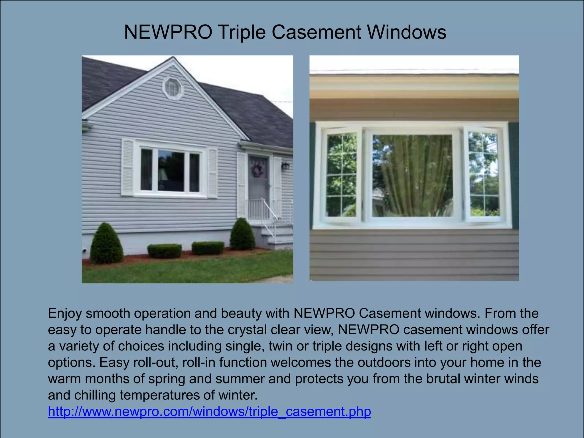 Double-click to enter titleNEWPRO Triple Casement WindowsDouble-click to enter textEnjoy smooth operation and beauty with NEWPRO Casement windows. From the easy to operate handle to the crystal clear view, NEWPRO casement windows offer a variety of choices including single, twin or triple designs with left or right open options. Easy roll-out, roll-in function welcomes the outdoors into your home in the warm months of spring and summer and protects you from the brutal winter winds and chilling temperatures of winter. http://www.newpro.com/windows/triple_casement.php