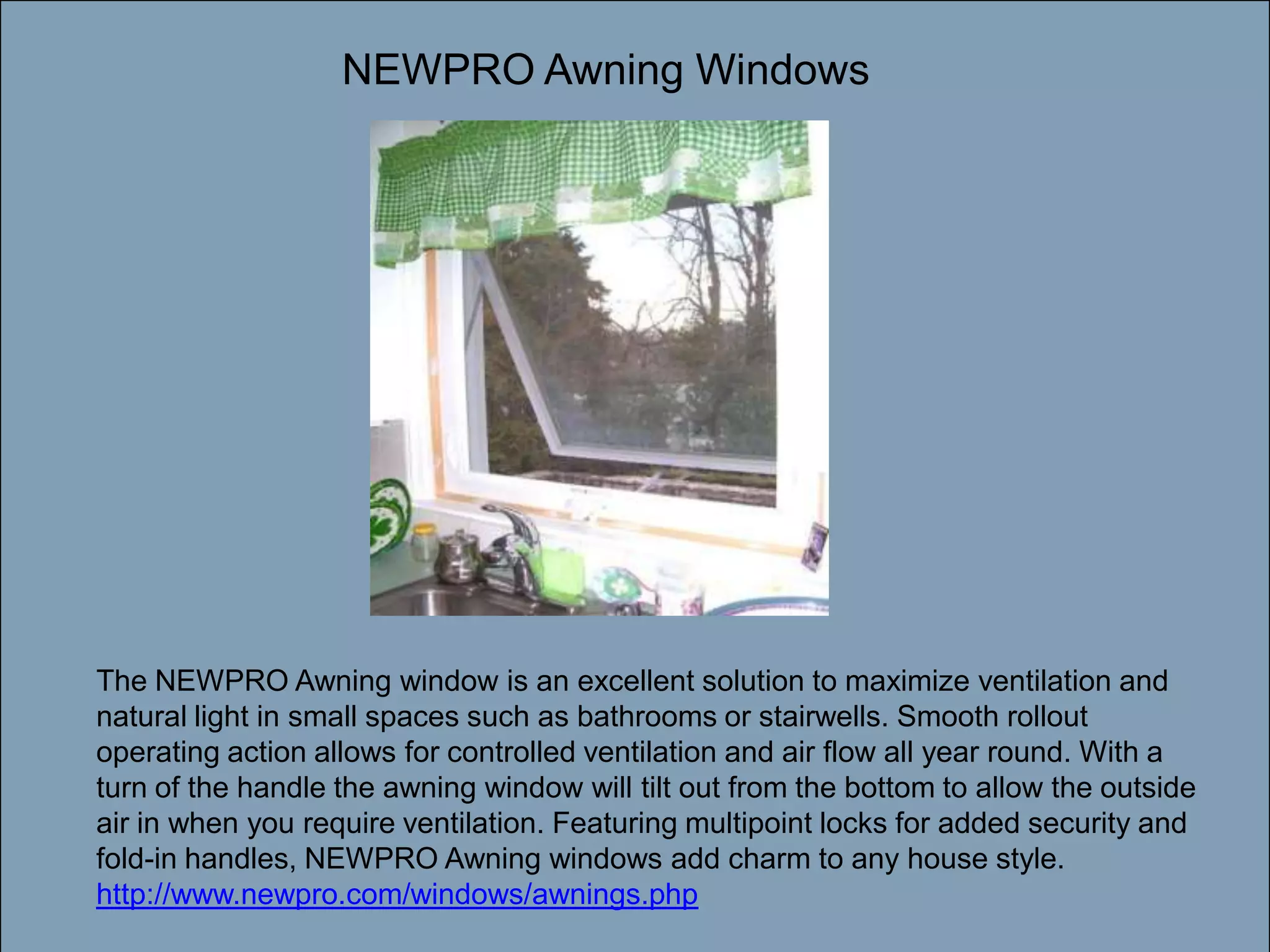 Double-click to enter titleNEWPRO Awning WindowsDouble-click to enter textThe NEWPRO Awning window is an excellent solution to maximize ventilation and natural light in small spaces such as bathrooms or stairwells. Smooth rollout operating action allows for controlled ventilation and air flow all year round. With a turn of the handle the awning window will tilt out from the bottom to allow the outside air in when you require ventilation. Featuring multipoint locks for added security and fold-in handles, NEWPRO Awning windows add charm to any house style. http://www.newpro.com/windows/awnings.php
