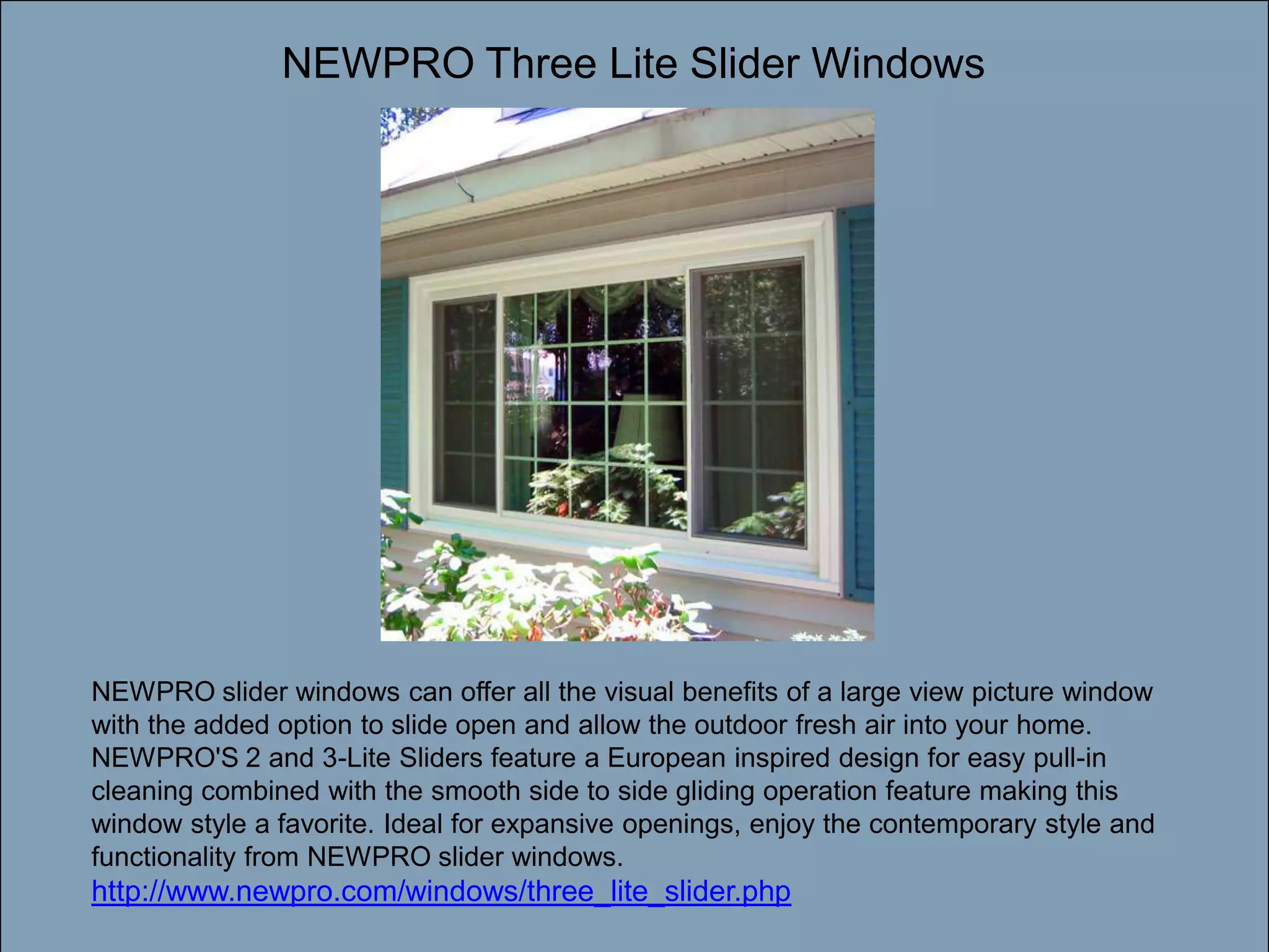 NEWPRO Three Lite Slider WindowsDouble-click to enter titleDouble-click to enter textNEWPRO slider windows can offer all the visual benefits of a large view picture window with the added option to slide open and allow the outdoor fresh air into your home. NEWPRO'S 2 and 3-Lite Sliders feature a European inspired design for easy pull-in cleaning combined with the smooth side to side gliding operation feature making this window style a favorite. Ideal for expansive openings, enjoy the contemporary style and functionality from NEWPRO slider windows. http://www.newpro.com/windows/three_lite_slider.php