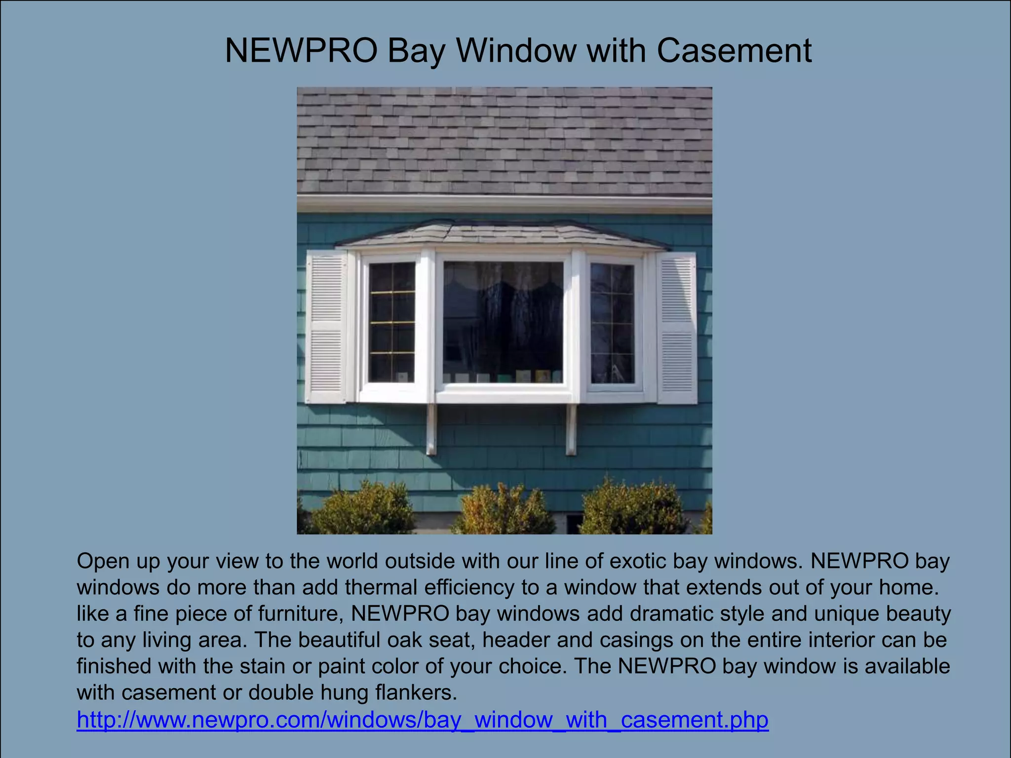 NEWPRO Bay Window with CasementDouble-click to enter titleDouble-click to enter textOpen up your view to the world outside with our line of exotic bay windows. NEWPRO bay windows do more than add thermal efficiency to a window that extends out of your home. like a fine piece of furniture, NEWPRO bay windows add dramatic style and unique beauty to any living area. The beautiful oak seat, header and casings on the entire interior can be finished with the stain or paint color of your choice. The NEWPRO bay window is available with casement or double hung flankers. http://www.newpro.com/windows/bay_window_with_casement.php