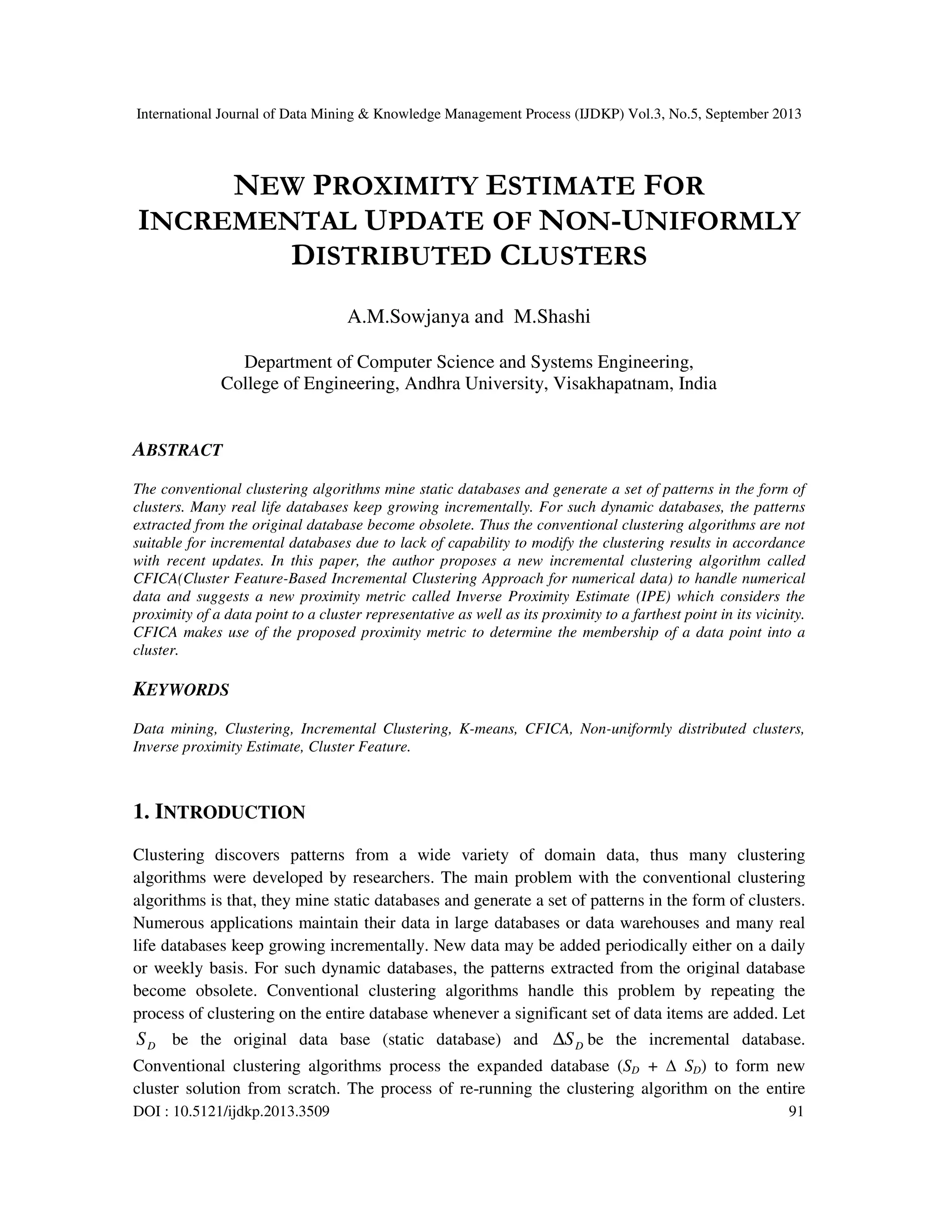 International Journal of Data Mining & Knowledge Management Process (IJDKP) Vol.3, No.5, September 2013
DOI : 10.5121/ijdkp.2013.3509 91
NEW PROXIMITY ESTIMATE FOR
INCREMENTAL UPDATE OF NON-UNIFORMLY
DISTRIBUTED CLUSTERS
A.M.Sowjanya and M.Shashi
Department of Computer Science and Systems Engineering,
College of Engineering, Andhra University, Visakhapatnam, India
ABSTRACT
The conventional clustering algorithms mine static databases and generate a set of patterns in the form of
clusters. Many real life databases keep growing incrementally. For such dynamic databases, the patterns
extracted from the original database become obsolete. Thus the conventional clustering algorithms are not
suitable for incremental databases due to lack of capability to modify the clustering results in accordance
with recent updates. In this paper, the author proposes a new incremental clustering algorithm called
CFICA(Cluster Feature-Based Incremental Clustering Approach for numerical data) to handle numerical
data and suggests a new proximity metric called Inverse Proximity Estimate (IPE) which considers the
proximity of a data point to a cluster representative as well as its proximity to a farthest point in its vicinity.
CFICA makes use of the proposed proximity metric to determine the membership of a data point into a
cluster.
KEYWORDS
Data mining, Clustering, Incremental Clustering, K-means, CFICA, Non-uniformly distributed clusters,
Inverse proximity Estimate, Cluster Feature.
1. INTRODUCTION
Clustering discovers patterns from a wide variety of domain data, thus many clustering
algorithms were developed by researchers. The main problem with the conventional clustering
algorithms is that, they mine static databases and generate a set of patterns in the form of clusters.
Numerous applications maintain their data in large databases or data warehouses and many real
life databases keep growing incrementally. New data may be added periodically either on a daily
or weekly basis. For such dynamic databases, the patterns extracted from the original database
become obsolete. Conventional clustering algorithms handle this problem by repeating the
process of clustering on the entire database whenever a significant set of data items are added. Let
DS be the original data base (static database) and DS∆ be the incremental database.
Conventional clustering algorithms process the expanded database (SD + ∆ SD) to form new
cluster solution from scratch. The process of re-running the clustering algorithm on the entire
 