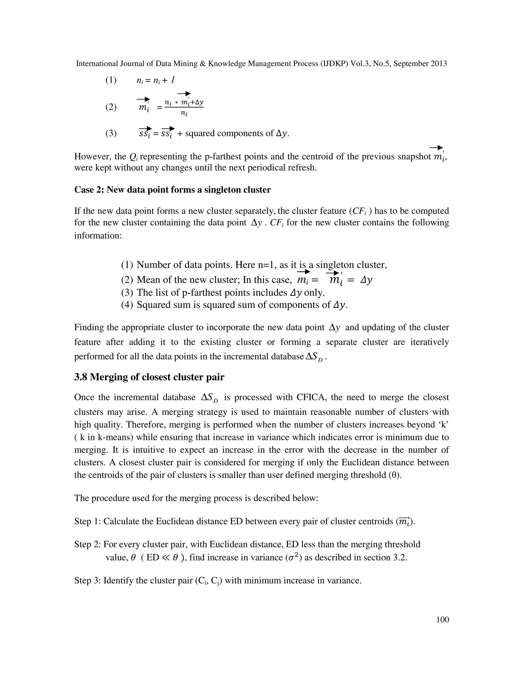 International Journal of Data Mining & Knowledge Management Process (IJDKP) Vol.3, No.5, September 2013
100
(1) ni = ni + 1
(2) ݉௜
′
=
௡೔ ∗ ௠೔
′
ା∆௬
௡೔
(3) ‫ݏݏ‬௜ = ‫ݏݏ‬௜ + squared components of ∆‫.ݕ‬
However, the Qi representing the p-farthest points and the centroid of the previous snapshot ݉௜
′
,
were kept without any changes until the next periodical refresh.
Case 2: New data point forms a singleton cluster
If the new data point forms a new cluster separately, the cluster feature (CFi ) has to be computed
for the new cluster containing the data point y∆ . CFi for the new cluster contains the following
information:
(1) Number of data points. Here n=1, as it is a singleton cluster,
(2) Mean of the new cluster; In this case, mi = ݉௜
′
= ߂‫ݕ‬
(3) The list of p-farthest points includes ߂‫ݕ‬ only.
(4) Squared sum is squared sum of components of ߂‫.ݕ‬
Finding the appropriate cluster to incorporate the new data point y∆ and updating of the cluster
feature after adding it to the existing cluster or forming a separate cluster are iteratively
performed for all the data points in the incremental database DS∆ .
3.8 Merging of closest cluster pair
Once the incremental database DS∆ is processed with CFICA, the need to merge the closest
clusters may arise. A merging strategy is used to maintain reasonable number of clusters with
high quality. Therefore, merging is performed when the number of clusters increases beyond ‘k’
( k in k-means) while ensuring that increase in variance which indicates error is minimum due to
merging. It is intuitive to expect an increase in the error with the decrease in the number of
clusters. A closest cluster pair is considered for merging if only the Euclidean distance between
the centroids of the pair of clusters is smaller than user defined merging threshold (θ).
The procedure used for the merging process is described below:
Step 1: Calculate the Euclidean distance ED between every pair of cluster centroids (݉పሬሬሬሬԦ).
Step 2: For every cluster pair, with Euclidean distance, ED less than the merging threshold
value, ߠ ( ED ≪ ߠ ), find increase in variance (ߪଶ
) as described in section 3.2.
Step 3: Identify the cluster pair (Ci, Cj) with minimum increase in variance.
 