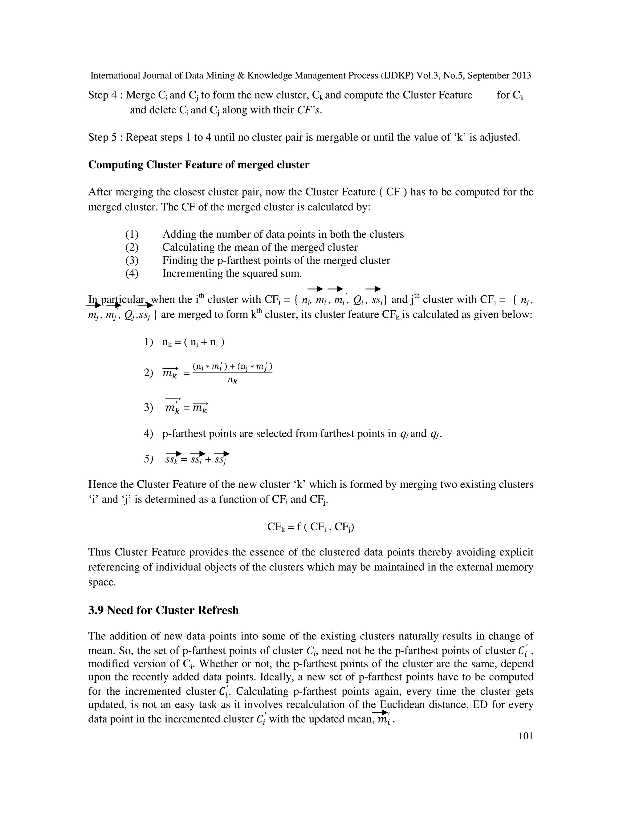 International Journal of Data Mining & Knowledge Management Process (IJDKP) Vol.3, No.5, September 2013
101
Step 4 : Merge Ci and Cj to form the new cluster, Ck and compute the Cluster Feature for Ck
and delete Ci and Cj along with their CF’s.
Step 5 : Repeat steps 1 to 4 until no cluster pair is mergable or until the value of ‘k’ is adjusted.
Computing Cluster Feature of merged cluster
After merging the closest cluster pair, now the Cluster Feature ( CF ) has to be computed for the
merged cluster. The CF of the merged cluster is calculated by:
(1) Adding the number of data points in both the clusters
(2) Calculating the mean of the merged cluster
(3) Finding the p-farthest points of the merged cluster
(4) Incrementing the squared sum.
In particular, when the ith
cluster with CFi = { ni, mi , mi
’
, Qi , ssi} and jth
cluster with CFj = { nj ,
mj , mj
’
, Qj ,ssj } are merged to form kth
cluster, its cluster feature CFk is calculated as given below:
1) nk = ( ni + nj )
2) ݉௞ሬሬሬሬሬԦ =
(୬౟ ∗ ௠ഢሬሬሬሬሬԦ ) ା (୬ౠ ∗ ௠ണሬሬሬሬሬሬԦ )
௡ೖ
3) ݉௞
′ሬሬሬሬሬԦ = ݉௞ሬሬሬሬሬԦ
4) p-farthest points are selected from farthest points in qi and qj .
5) ssk = ssi + ssj
Hence the Cluster Feature of the new cluster ‘k’ which is formed by merging two existing clusters
‘i’ and ‘j’ is determined as a function of CFi and CFj.
CFk = f ( CFi , CFj)
Thus Cluster Feature provides the essence of the clustered data points thereby avoiding explicit
referencing of individual objects of the clusters which may be maintained in the external memory
space.
3.9 Need for Cluster Refresh
The addition of new data points into some of the existing clusters naturally results in change of
mean. So, the set of p-farthest points of cluster Ci, need not be the p-farthest points of cluster ‫ܥ‬௜
′
,
modified version of Ci. Whether or not, the p-farthest points of the cluster are the same, depend
upon the recently added data points. Ideally, a new set of p-farthest points have to be computed
for the incremented cluster ‫ܥ‬௜
′
. Calculating p-farthest points again, every time the cluster gets
updated, is not an easy task as it involves recalculation of the Euclidean distance, ED for every
data point in the incremented cluster ‫ܥ‬௜
′
with the updated mean, ݉௜
′
.
 