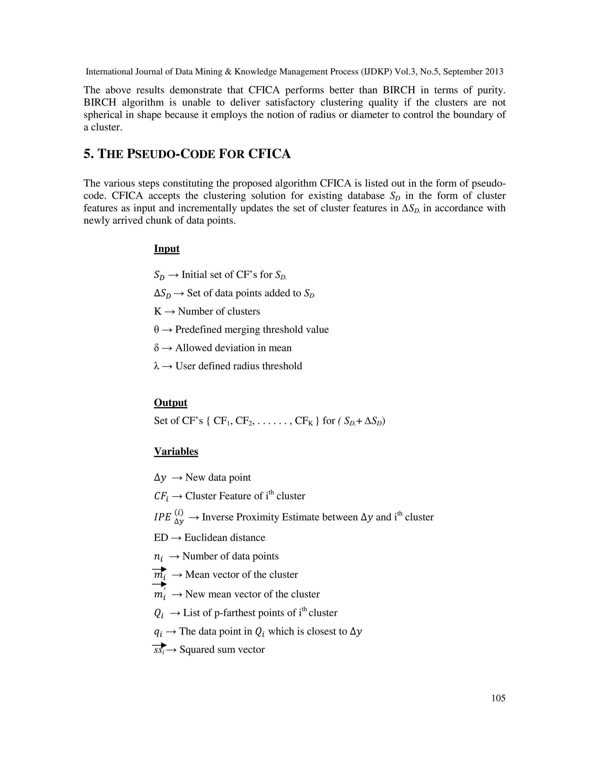 International Journal of Data Mining & Knowledge Management Process (IJDKP) Vol.3, No.5, September 2013
105
The above results demonstrate that CFICA performs better than BIRCH in terms of purity.
BIRCH algorithm is unable to deliver satisfactory clustering quality if the clusters are not
spherical in shape because it employs the notion of radius or diameter to control the boundary of
a cluster.
5. THE PSEUDO-CODE FOR CFICA
The various steps constituting the proposed algorithm CFICA is listed out in the form of pseudo-
code. CFICA accepts the clustering solution for existing database SD in the form of cluster
features as input and incrementally updates the set of cluster features in ∆SD. in accordance with
newly arrived chunk of data points.
Input
ܵ஽ → Initial set of CF’s for SD.
∆ܵ஽ → Set of data points added to SD
K → Number of clusters
θ → Predefined merging threshold value
δ → Allowed deviation in mean
λ → User defined radius threshold
Output
Set of CF’s { CF1, CF2, . . . . . . , CFK } for ( SD.+ ∆SD)
Variables
∆‫ݕ‬ → New data point
‫ܨܥ‬௜ → Cluster Feature of ith
cluster
‫ܧܲܫ‬ ∆௬
(௜)
→ Inverse Proximity Estimate between ∆‫ݕ‬ and ith
cluster
ED → Euclidean distance
݊௜ → Number of data points
݉௜ → Mean vector of the cluster
݉௜
′
→ New mean vector of the cluster
ܳ௜ → List of p-farthest points of ith
cluster
‫ݍ‬௜ → The data point in ܳ௜ which is closest to ∆‫ݕ‬
ssi → Squared sum vector
 
