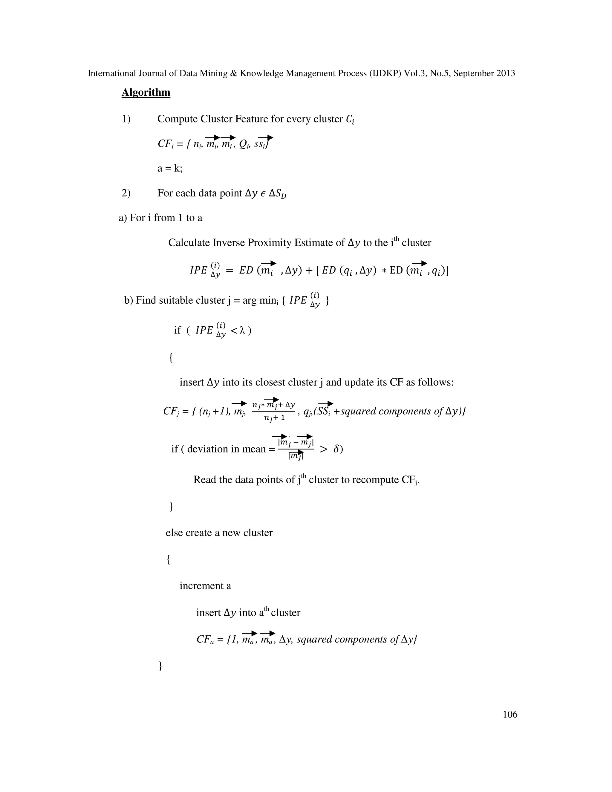 International Journal of Data Mining & Knowledge Management Process (IJDKP) Vol.3, No.5, September 2013
106
Algorithm
1) Compute Cluster Feature for every cluster ‫ܥ‬௜
CFi = { ni, mi, mi
'
, Qi, ssi}
a = k;
2) For each data point ∆‫ݕ‬ ߳ ∆ܵ஽
a) For i from 1 to a
Calculate Inverse Proximity Estimate of ∆‫ݕ‬ to the ith
cluster
‫ܧܲܫ‬ ∆௬
(௜)
= ‫ܦܧ‬ (݉௜ , ∆‫)ݕ‬ + [ ‫ܦܧ‬ (‫ݍ‬௜ , ∆‫)ݕ‬ ∗ ED (݉௜ , ‫ݍ‬௜)]
b) Find suitable cluster j = arg mini { ‫ܧܲܫ‬ ∆௬
(௜)
}
if ( ‫ܧܲܫ‬ ∆௬
(௜)
< λ )
{
insert ∆‫ݕ‬ into its closest cluster j and update its CF as follows:
CFj = { (nj +1), mj,
௡ೕ∗ ௠ೕା ∆௬
௡ೕା ଵ
, qj,(SSi +squared components of ∆‫})ݕ‬
if ( deviation in mean =
|௠ೕ
′
ି ௠ೕ|
|௠ೕ|
> ߜ)
Read the data points of jth
cluster to recompute CFj.
}
else create a new cluster
{
increment a
insert ∆‫ݕ‬ into ath
cluster
CFa = {1, ma , ma
'
, ∆y, squared components of ∆y}
}
 
