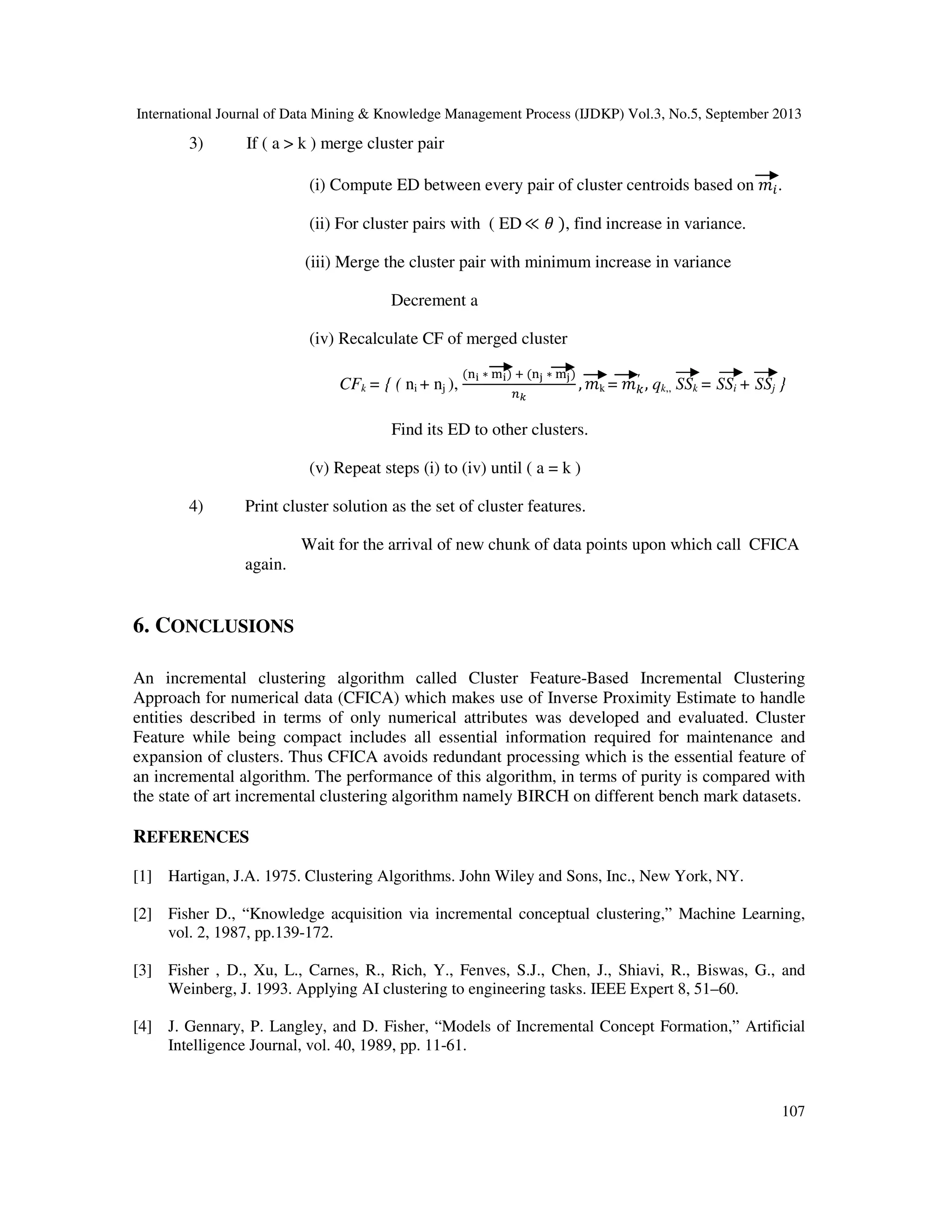 International Journal of Data Mining & Knowledge Management Process (IJDKP) Vol.3, No.5, September 2013
107
3) If ( a > k ) merge cluster pair
(i) Compute ED between every pair of cluster centroids based on ݉௜.
(ii) For cluster pairs with ( ED≪ ߠ ), find increase in variance.
(iii) Merge the cluster pair with minimum increase in variance
Decrement a
(iv) Recalculate CF of merged cluster
CFk = { ( ni + nj ),
(୬౟ ∗ ୫౟) ା (୬ౠ ∗ ୫ౠ)
௡ೖ
, ݉k = ݉௞
′
, qk,, SSk = SSi + SSj }
Find its ED to other clusters.
(v) Repeat steps (i) to (iv) until ( a = k )
4) Print cluster solution as the set of cluster features.
Wait for the arrival of new chunk of data points upon which call CFICA
again.
6. CONCLUSIONS
An incremental clustering algorithm called Cluster Feature-Based Incremental Clustering
Approach for numerical data (CFICA) which makes use of Inverse Proximity Estimate to handle
entities described in terms of only numerical attributes was developed and evaluated. Cluster
Feature while being compact includes all essential information required for maintenance and
expansion of clusters. Thus CFICA avoids redundant processing which is the essential feature of
an incremental algorithm. The performance of this algorithm, in terms of purity is compared with
the state of art incremental clustering algorithm namely BIRCH on different bench mark datasets.
REFERENCES
[1] Hartigan, J.A. 1975. Clustering Algorithms. John Wiley and Sons, Inc., New York, NY.
[2] Fisher D., “Knowledge acquisition via incremental conceptual clustering,” Machine Learning,
vol. 2, 1987, pp.139-172.
[3] Fisher , D., Xu, L., Carnes, R., Rich, Y., Fenves, S.J., Chen, J., Shiavi, R., Biswas, G., and
Weinberg, J. 1993. Applying AI clustering to engineering tasks. IEEE Expert 8, 51–60.
[4] J. Gennary, P. Langley, and D. Fisher, “Models of Incremental Concept Formation,” Artificial
Intelligence Journal, vol. 40, 1989, pp. 11-61.
 