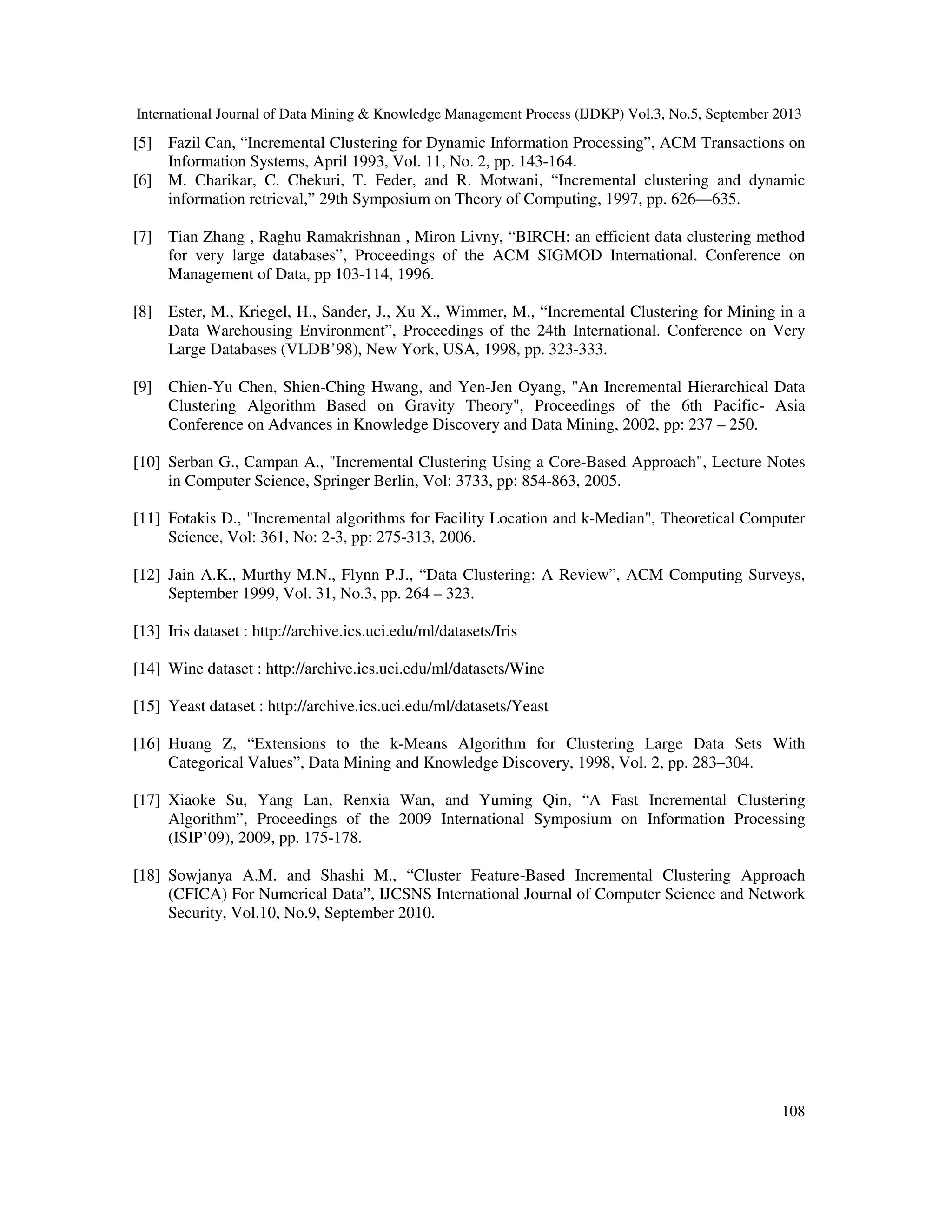 International Journal of Data Mining & Knowledge Management Process (IJDKP) Vol.3, No.5, September 2013
108
[5] Fazil Can, “Incremental Clustering for Dynamic Information Processing”, ACM Transactions on
Information Systems, April 1993, Vol. 11, No. 2, pp. 143-164.
[6] M. Charikar, C. Chekuri, T. Feder, and R. Motwani, “Incremental clustering and dynamic
information retrieval,” 29th Symposium on Theory of Computing, 1997, pp. 626—635.
[7] Tian Zhang , Raghu Ramakrishnan , Miron Livny, “BIRCH: an efficient data clustering method
for very large databases”, Proceedings of the ACM SIGMOD International. Conference on
Management of Data, pp 103-114, 1996.
[8] Ester, M., Kriegel, H., Sander, J., Xu X., Wimmer, M., “Incremental Clustering for Mining in a
Data Warehousing Environment”, Proceedings of the 24th International. Conference on Very
Large Databases (VLDB’98), New York, USA, 1998, pp. 323-333.
[9] Chien-Yu Chen, Shien-Ching Hwang, and Yen-Jen Oyang, "An Incremental Hierarchical Data
Clustering Algorithm Based on Gravity Theory", Proceedings of the 6th Pacific- Asia
Conference on Advances in Knowledge Discovery and Data Mining, 2002, pp: 237 – 250.
[10] Serban G., Campan A., "Incremental Clustering Using a Core-Based Approach", Lecture Notes
in Computer Science, Springer Berlin, Vol: 3733, pp: 854-863, 2005.
[11] Fotakis D., "Incremental algorithms for Facility Location and k-Median", Theoretical Computer
Science, Vol: 361, No: 2-3, pp: 275-313, 2006.
[12] Jain A.K., Murthy M.N., Flynn P.J., “Data Clustering: A Review”, ACM Computing Surveys,
September 1999, Vol. 31, No.3, pp. 264 – 323.
[13] Iris dataset : http://archive.ics.uci.edu/ml/datasets/Iris
[14] Wine dataset : http://archive.ics.uci.edu/ml/datasets/Wine
[15] Yeast dataset : http://archive.ics.uci.edu/ml/datasets/Yeast
[16] Huang Z, “Extensions to the k-Means Algorithm for Clustering Large Data Sets With
Categorical Values”, Data Mining and Knowledge Discovery, 1998, Vol. 2, pp. 283–304.
[17] Xiaoke Su, Yang Lan, Renxia Wan, and Yuming Qin, “A Fast Incremental Clustering
Algorithm”, Proceedings of the 2009 International Symposium on Information Processing
(ISIP’09), 2009, pp. 175-178.
[18] Sowjanya A.M. and Shashi M., “Cluster Feature-Based Incremental Clustering Approach
(CFICA) For Numerical Data”, IJCSNS International Journal of Computer Science and Network
Security, Vol.10, No.9, September 2010.
 