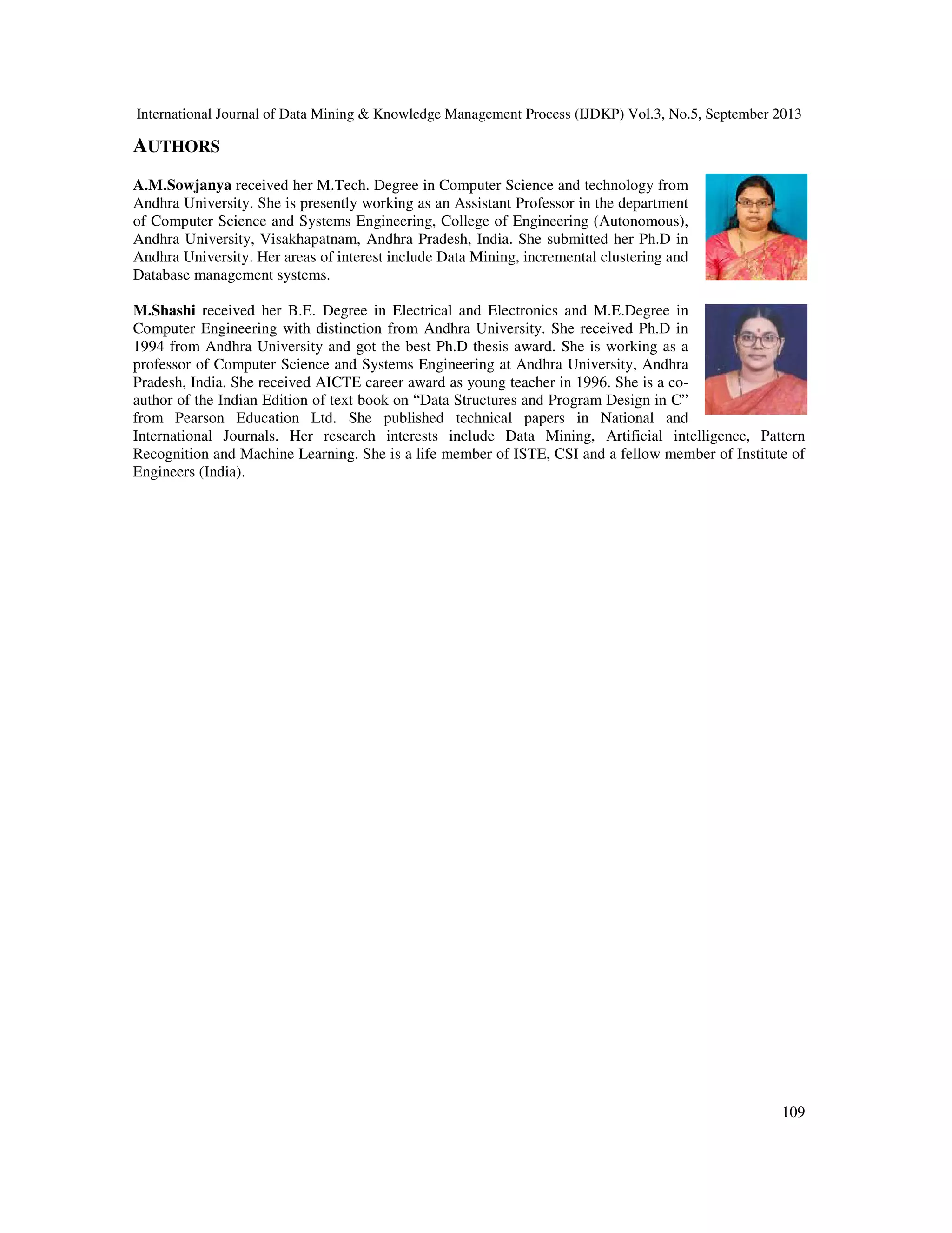 International Journal of Data Mining & Knowledge Management Process (IJDKP) Vol.3, No.5, September 2013
109
AUTHORS
A.M.Sowjanya received her M.Tech. Degree in Computer Science and technology from
Andhra University. She is presently working as an Assistant Professor in the department
of Computer Science and Systems Engineering, College of Engineering (Autonomous),
Andhra University, Visakhapatnam, Andhra Pradesh, India. She submitted her Ph.D in
Andhra University. Her areas of interest include Data Mining, incremental clustering and
Database management systems.
M.Shashi received her B.E. Degree in Electrical and Electronics and M.E.Degree in
Computer Engineering with distinction from Andhra University. She received Ph.D in
1994 from Andhra University and got the best Ph.D thesis award. She is working as a
professor of Computer Science and Systems Engineering at Andhra University, Andhra
Pradesh, India. She received AICTE career award as young teacher in 1996. She is a co-
author of the Indian Edition of text book on “Data Structures and Program Design in C”
from Pearson Education Ltd. She published technical papers in National and
International Journals. Her research interests include Data Mining, Artificial intelligence, Pattern
Recognition and Machine Learning. She is a life member of ISTE, CSI and a fellow member of Institute of
Engineers (India).
 