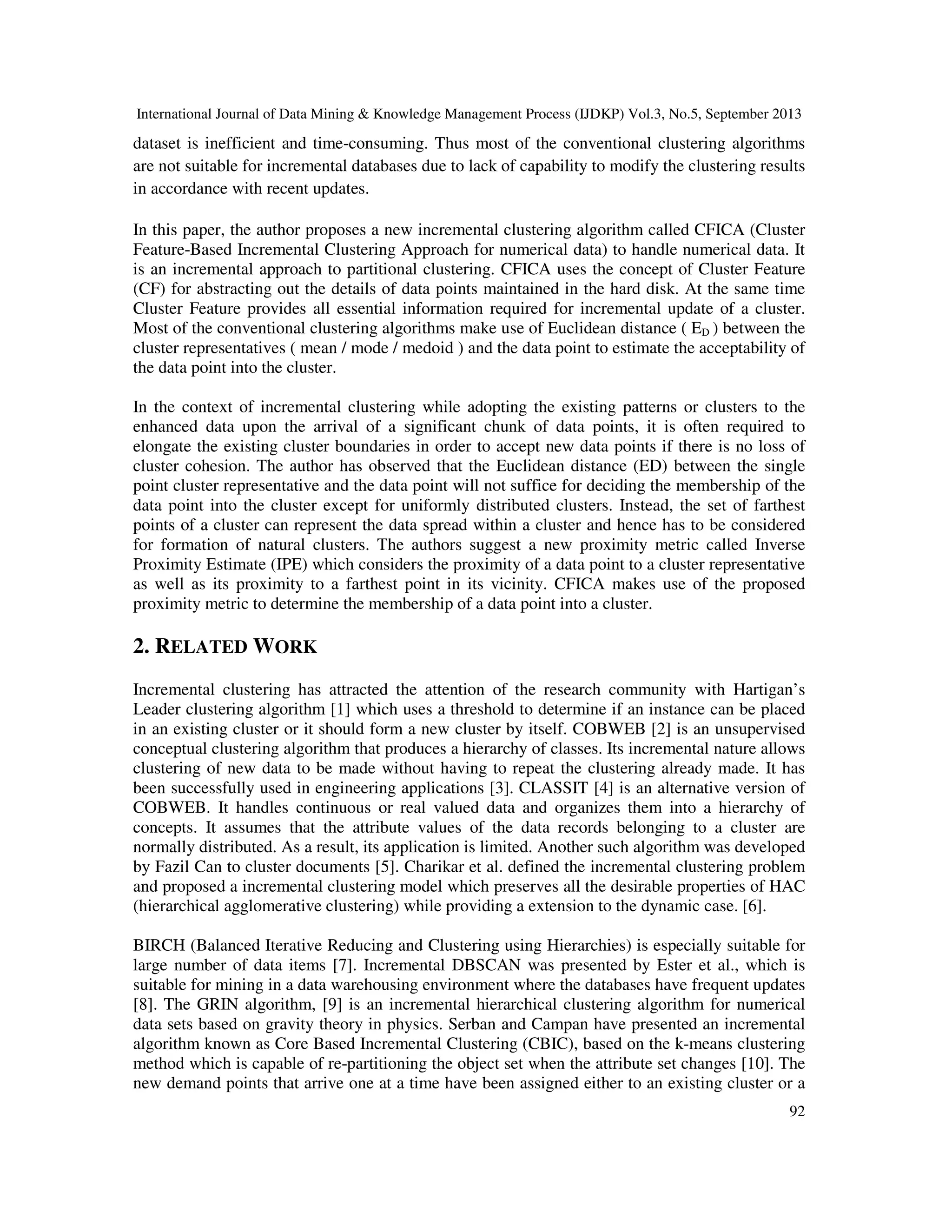 International Journal of Data Mining & Knowledge Management Process (IJDKP) Vol.3, No.5, September 2013
92
dataset is inefficient and time-consuming. Thus most of the conventional clustering algorithms
are not suitable for incremental databases due to lack of capability to modify the clustering results
in accordance with recent updates.
In this paper, the author proposes a new incremental clustering algorithm called CFICA (Cluster
Feature-Based Incremental Clustering Approach for numerical data) to handle numerical data. It
is an incremental approach to partitional clustering. CFICA uses the concept of Cluster Feature
(CF) for abstracting out the details of data points maintained in the hard disk. At the same time
Cluster Feature provides all essential information required for incremental update of a cluster.
Most of the conventional clustering algorithms make use of Euclidean distance ( ED ) between the
cluster representatives ( mean / mode / medoid ) and the data point to estimate the acceptability of
the data point into the cluster.
In the context of incremental clustering while adopting the existing patterns or clusters to the
enhanced data upon the arrival of a significant chunk of data points, it is often required to
elongate the existing cluster boundaries in order to accept new data points if there is no loss of
cluster cohesion. The author has observed that the Euclidean distance (ED) between the single
point cluster representative and the data point will not suffice for deciding the membership of the
data point into the cluster except for uniformly distributed clusters. Instead, the set of farthest
points of a cluster can represent the data spread within a cluster and hence has to be considered
for formation of natural clusters. The authors suggest a new proximity metric called Inverse
Proximity Estimate (IPE) which considers the proximity of a data point to a cluster representative
as well as its proximity to a farthest point in its vicinity. CFICA makes use of the proposed
proximity metric to determine the membership of a data point into a cluster.
2. RELATED WORK
Incremental clustering has attracted the attention of the research community with Hartigan’s
Leader clustering algorithm [1] which uses a threshold to determine if an instance can be placed
in an existing cluster or it should form a new cluster by itself. COBWEB [2] is an unsupervised
conceptual clustering algorithm that produces a hierarchy of classes. Its incremental nature allows
clustering of new data to be made without having to repeat the clustering already made. It has
been successfully used in engineering applications [3]. CLASSIT [4] is an alternative version of
COBWEB. It handles continuous or real valued data and organizes them into a hierarchy of
concepts. It assumes that the attribute values of the data records belonging to a cluster are
normally distributed. As a result, its application is limited. Another such algorithm was developed
by Fazil Can to cluster documents [5]. Charikar et al. defined the incremental clustering problem
and proposed a incremental clustering model which preserves all the desirable properties of HAC
(hierarchical agglomerative clustering) while providing a extension to the dynamic case. [6].
BIRCH (Balanced Iterative Reducing and Clustering using Hierarchies) is especially suitable for
large number of data items [7]. Incremental DBSCAN was presented by Ester et al., which is
suitable for mining in a data warehousing environment where the databases have frequent updates
[8]. The GRIN algorithm, [9] is an incremental hierarchical clustering algorithm for numerical
data sets based on gravity theory in physics. Serban and Campan have presented an incremental
algorithm known as Core Based Incremental Clustering (CBIC), based on the k-means clustering
method which is capable of re-partitioning the object set when the attribute set changes [10]. The
new demand points that arrive one at a time have been assigned either to an existing cluster or a
 