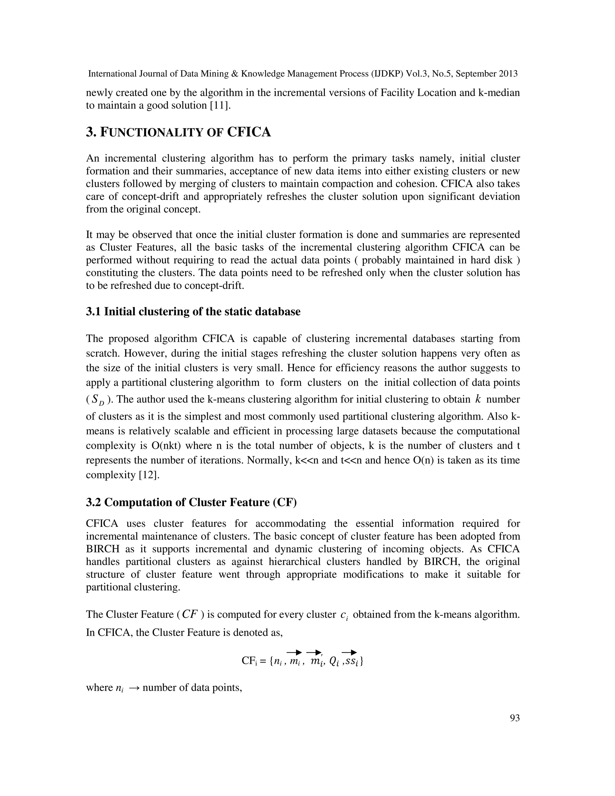 International Journal of Data Mining & Knowledge Management Process (IJDKP) Vol.3, No.5, September 2013
93
newly created one by the algorithm in the incremental versions of Facility Location and k-median
to maintain a good solution [11].
3. FUNCTIONALITY OF CFICA
An incremental clustering algorithm has to perform the primary tasks namely, initial cluster
formation and their summaries, acceptance of new data items into either existing clusters or new
clusters followed by merging of clusters to maintain compaction and cohesion. CFICA also takes
care of concept-drift and appropriately refreshes the cluster solution upon significant deviation
from the original concept.
It may be observed that once the initial cluster formation is done and summaries are represented
as Cluster Features, all the basic tasks of the incremental clustering algorithm CFICA can be
performed without requiring to read the actual data points ( probably maintained in hard disk )
constituting the clusters. The data points need to be refreshed only when the cluster solution has
to be refreshed due to concept-drift.
3.1 Initial clustering of the static database
The proposed algorithm CFICA is capable of clustering incremental databases starting from
scratch. However, during the initial stages refreshing the cluster solution happens very often as
the size of the initial clusters is very small. Hence for efficiency reasons the author suggests to
apply a partitional clustering algorithm to form clusters on the initial collection of data points
( DS ). The author used the k-means clustering algorithm for initial clustering to obtain k number
of clusters as it is the simplest and most commonly used partitional clustering algorithm. Also k-
means is relatively scalable and efficient in processing large datasets because the computational
complexity is O(nkt) where n is the total number of objects, k is the number of clusters and t
represents the number of iterations. Normally, k<<n and t<<n and hence O(n) is taken as its time
complexity [12].
3.2 Computation of Cluster Feature (CF)
CFICA uses cluster features for accommodating the essential information required for
incremental maintenance of clusters. The basic concept of cluster feature has been adopted from
BIRCH as it supports incremental and dynamic clustering of incoming objects. As CFICA
handles partitional clusters as against hierarchical clusters handled by BIRCH, the original
structure of cluster feature went through appropriate modifications to make it suitable for
partitional clustering.
The Cluster Feature (CF ) is computed for every cluster ic obtained from the k-means algorithm.
In CFICA, the Cluster Feature is denoted as,
CFi = {ni , mi , ݉௜
′
, ܳ௜ ,‫ݏݏ‬௜}
where ni → number of data points,
 