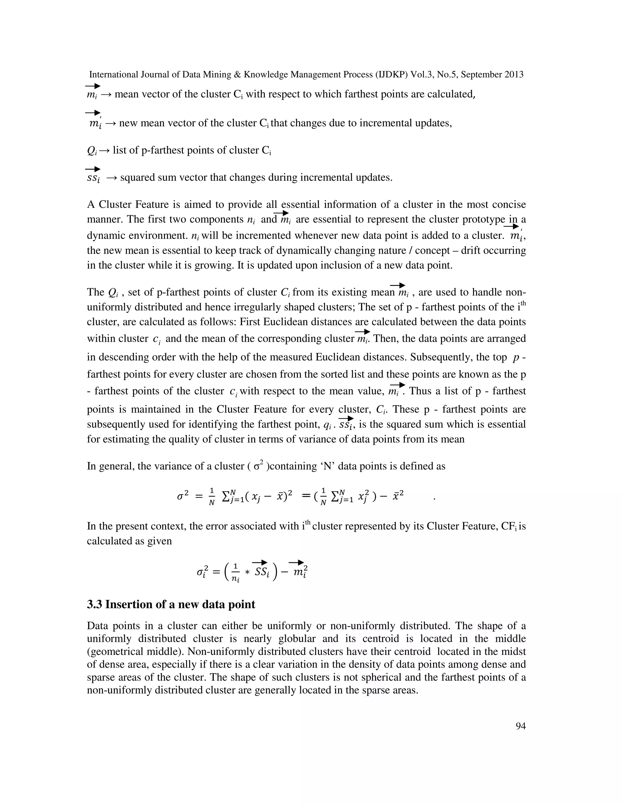 International Journal of Data Mining & Knowledge Management Process (IJDKP) Vol.3, No.5, September 2013
94
mi → mean vector of the cluster Ci with respect to which farthest points are calculated,
݉௜
′
→ new mean vector of the cluster Ci that changes due to incremental updates,
Qi → list of p-farthest points of cluster Ci
‫ݏݏ‬௜ → squared sum vector that changes during incremental updates.
A Cluster Feature is aimed to provide all essential information of a cluster in the most concise
manner. The first two components ni and mi are essential to represent the cluster prototype in a
dynamic environment. ni will be incremented whenever new data point is added to a cluster. ݉௜
′
,
the new mean is essential to keep track of dynamically changing nature / concept – drift occurring
in the cluster while it is growing. It is updated upon inclusion of a new data point.
The Qi , set of p-farthest points of cluster Ci from its existing mean mi , are used to handle non-
uniformly distributed and hence irregularly shaped clusters; The set of p - farthest points of the ith
cluster, are calculated as follows: First Euclidean distances are calculated between the data points
within cluster ic and the mean of the corresponding cluster mi. Then, the data points are arranged
in descending order with the help of the measured Euclidean distances. Subsequently, the top p -
farthest points for every cluster are chosen from the sorted list and these points are known as the p
- farthest points of the cluster ic with respect to the mean value, mi . Thus a list of p - farthest
points is maintained in the Cluster Feature for every cluster, Ci. These p - farthest points are
subsequently used for identifying the farthest point, qi . ‫ݏݏ‬௜, is the squared sum which is essential
for estimating the quality of cluster in terms of variance of data points from its mean
In general, the variance of a cluster ( σ2
)containing ‘N’ data points is defined as
ߪଶ
=
ଵ
ே
∑ ( ‫ݔ‬௝ − ‫̅ݔ‬)ଶே
௝ୀଵ (
ଵ
ே
∑ ‫ݔ‬௝
ଶ
) − ‫̅ݔ‬ଶே
௝ୀଵ .
In the present context, the error associated with ith
cluster represented by its Cluster Feature, CFi is
calculated as given
ߪ௜
ଶ
= ቀ
ଵ
௡೔
∗ ܵܵ௜ ቁ − ݉௜
ଶ
3.3 Insertion of a new data point
Data points in a cluster can either be uniformly or non-uniformly distributed. The shape of a
uniformly distributed cluster is nearly globular and its centroid is located in the middle
(geometrical middle). Non-uniformly distributed clusters have their centroid located in the midst
of dense area, especially if there is a clear variation in the density of data points among dense and
sparse areas of the cluster. The shape of such clusters is not spherical and the farthest points of a
non-uniformly distributed cluster are generally located in the sparse areas.
 
