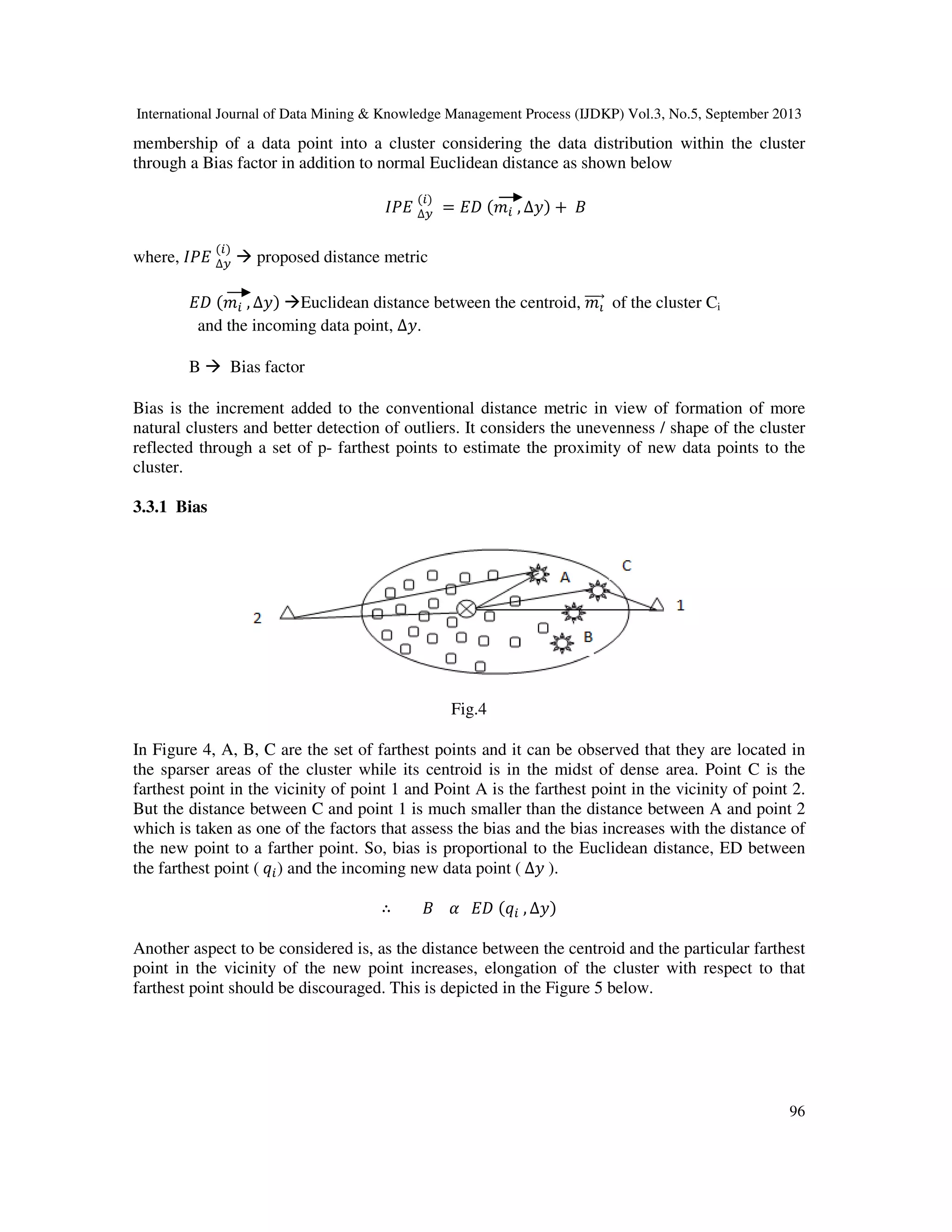 International Journal of Data Mining & Knowledge Management Process (IJDKP) Vol.3, No.5, September 2013
96
membership of a data point into a cluster considering the data distribution within the cluster
through a Bias factor in addition to normal Euclidean distance as shown below
‫ܧܲܫ‬ ∆௬
(௜)
= ‫ܦܧ‬ (݉௜ , ∆‫)ݕ‬ + ‫ܤ‬
where, ‫ܧܲܫ‬ ∆௬
(௜)
proposed distance metric
‫ܦܧ‬ (݉௜ , ∆‫)ݕ‬ Euclidean distance between the centroid, ݉పሬሬሬሬԦ of the cluster Ci
and the incoming data point, ∆‫.ݕ‬
B Bias factor
Bias is the increment added to the conventional distance metric in view of formation of more
natural clusters and better detection of outliers. It considers the unevenness / shape of the cluster
reflected through a set of p- farthest points to estimate the proximity of new data points to the
cluster.
3.3.1 Bias
Fig.4
In Figure 4, A, B, C are the set of farthest points and it can be observed that they are located in
the sparser areas of the cluster while its centroid is in the midst of dense area. Point C is the
farthest point in the vicinity of point 1 and Point A is the farthest point in the vicinity of point 2.
But the distance between C and point 1 is much smaller than the distance between A and point 2
which is taken as one of the factors that assess the bias and the bias increases with the distance of
the new point to a farther point. So, bias is proportional to the Euclidean distance, ED between
the farthest point ( ‫ݍ‬௜) and the incoming new data point ( ∆‫ݕ‬ ).
∴ ‫ܤ‬ ߙ ‫ܦܧ‬ (‫ݍ‬௜ , ∆‫)ݕ‬
Another aspect to be considered is, as the distance between the centroid and the particular farthest
point in the vicinity of the new point increases, elongation of the cluster with respect to that
farthest point should be discouraged. This is depicted in the Figure 5 below.
 