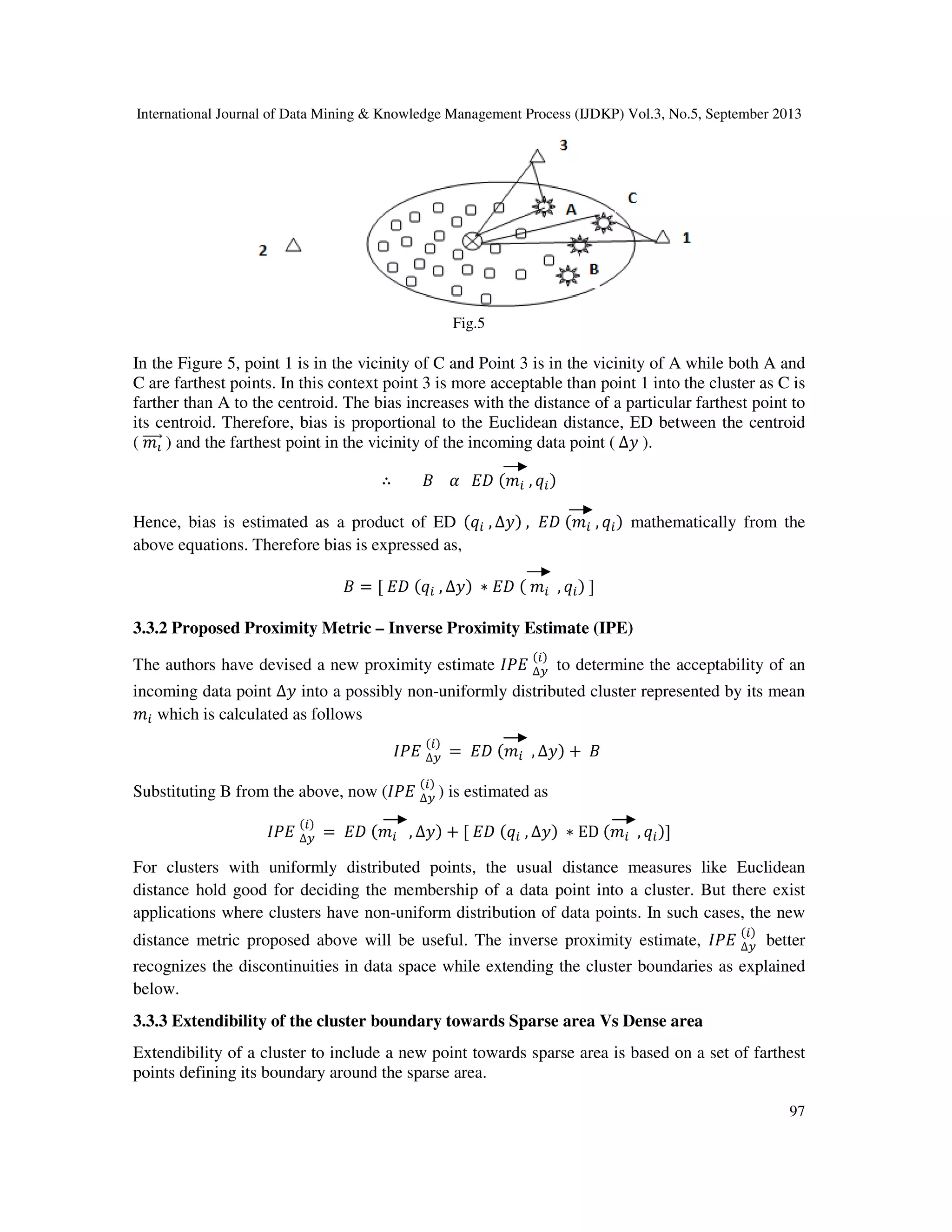 International Journal of Data Mining & Knowledge Management Process (IJDKP) Vol.3, No.5, September 2013
97
Fig.5
In the Figure 5, point 1 is in the vicinity of C and Point 3 is in the vicinity of A while both A and
C are farthest points. In this context point 3 is more acceptable than point 1 into the cluster as C is
farther than A to the centroid. The bias increases with the distance of a particular farthest point to
its centroid. Therefore, bias is proportional to the Euclidean distance, ED between the centroid
( ݉పሬሬሬሬԦ ) and the farthest point in the vicinity of the incoming data point ( ∆‫ݕ‬ ).
∴ ‫ܤ‬ ߙ ‫ܦܧ‬ (݉௜ , ‫ݍ‬௜)
Hence, bias is estimated as a product of ED (‫ݍ‬௜ , ∆‫)ݕ‬ , ‫ܦܧ‬ (݉௜ , ‫ݍ‬௜) mathematically from the
above equations. Therefore bias is expressed as,
‫ܤ‬ = [ ‫ܦܧ‬ (‫ݍ‬௜ , ∆‫)ݕ‬ ∗ ‫ܦܧ‬ ( ݉௜ , ‫ݍ‬௜) ]
3.3.2 Proposed Proximity Metric – Inverse Proximity Estimate (IPE)
The authors have devised a new proximity estimate ‫ܧܲܫ‬ ∆௬
(௜)
to determine the acceptability of an
incoming data point ∆‫ݕ‬ into a possibly non-uniformly distributed cluster represented by its mean
݉௜ which is calculated as follows
‫ܧܲܫ‬ ∆௬
(௜)
= ‫ܦܧ‬ (݉௜ , ∆‫)ݕ‬ + ‫ܤ‬
Substituting B from the above, now (‫ܧܲܫ‬ ∆௬
(௜)
) is estimated as
‫ܧܲܫ‬ ∆௬
(௜)
= ‫ܦܧ‬ (݉௜ , ∆‫)ݕ‬ + [ ‫ܦܧ‬ (‫ݍ‬௜ , ∆‫)ݕ‬ ∗ ED (݉௜ , ‫ݍ‬௜)]
For clusters with uniformly distributed points, the usual distance measures like Euclidean
distance hold good for deciding the membership of a data point into a cluster. But there exist
applications where clusters have non-uniform distribution of data points. In such cases, the new
distance metric proposed above will be useful. The inverse proximity estimate, ‫ܧܲܫ‬ ∆௬
(௜)
better
recognizes the discontinuities in data space while extending the cluster boundaries as explained
below.
3.3.3 Extendibility of the cluster boundary towards Sparse area Vs Dense area
Extendibility of a cluster to include a new point towards sparse area is based on a set of farthest
points defining its boundary around the sparse area.
 