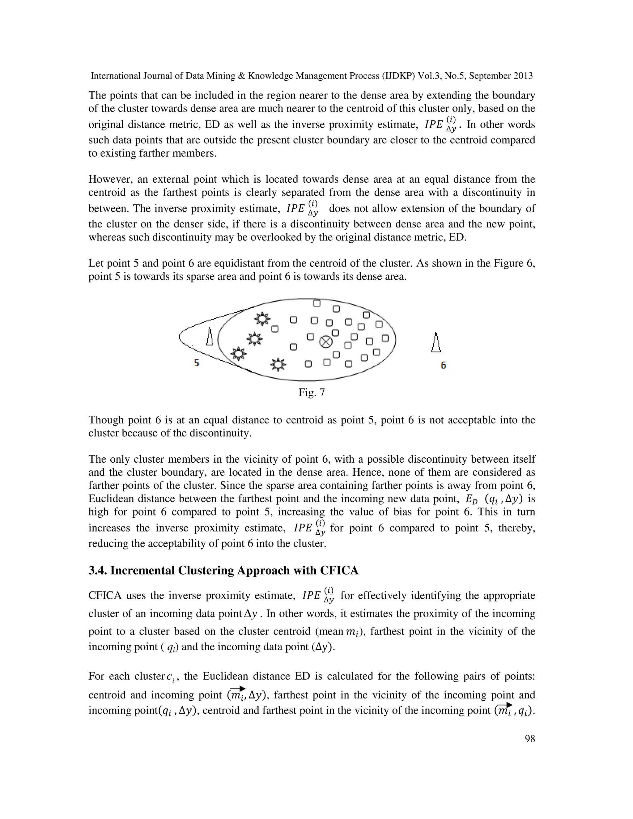 International Journal of Data Mining & Knowledge Management Process (IJDKP) Vol.3, No.5, September 2013
98
The points that can be included in the region nearer to the dense area by extending the boundary
of the cluster towards dense area are much nearer to the centroid of this cluster only, based on the
original distance metric, ED as well as the inverse proximity estimate, ‫ܧܲܫ‬ ∆௬
(௜)
. In other words
such data points that are outside the present cluster boundary are closer to the centroid compared
to existing farther members.
However, an external point which is located towards dense area at an equal distance from the
centroid as the farthest points is clearly separated from the dense area with a discontinuity in
between. The inverse proximity estimate, ‫ܧܲܫ‬ ∆௬
(௜)
does not allow extension of the boundary of
the cluster on the denser side, if there is a discontinuity between dense area and the new point,
whereas such discontinuity may be overlooked by the original distance metric, ED.
Let point 5 and point 6 are equidistant from the centroid of the cluster. As shown in the Figure 6,
point 5 is towards its sparse area and point 6 is towards its dense area.
Fig. 7
Though point 6 is at an equal distance to centroid as point 5, point 6 is not acceptable into the
cluster because of the discontinuity.
The only cluster members in the vicinity of point 6, with a possible discontinuity between itself
and the cluster boundary, are located in the dense area. Hence, none of them are considered as
farther points of the cluster. Since the sparse area containing farther points is away from point 6,
Euclidean distance between the farthest point and the incoming new data point, ‫ܧ‬஽ (‫ݍ‬௜ , ∆‫)ݕ‬ is
high for point 6 compared to point 5, increasing the value of bias for point 6. This in turn
increases the inverse proximity estimate, ‫ܧܲܫ‬ ∆௬
(௜)
for point 6 compared to point 5, thereby,
reducing the acceptability of point 6 into the cluster.
3.4. Incremental Clustering Approach with CFICA
CFICA uses the inverse proximity estimate, ‫ܧܲܫ‬ ∆௬
(௜)
for effectively identifying the appropriate
cluster of an incoming data point y∆ . In other words, it estimates the proximity of the incoming
point to a cluster based on the cluster centroid (mean ݉௜), farthest point in the vicinity of the
incoming point ( qi) and the incoming data point (∆y).
For each cluster ic , the Euclidean distance ED is calculated for the following pairs of points:
centroid and incoming point (݉௜, ∆‫,)ݕ‬ farthest point in the vicinity of the incoming point and
incoming point(‫ݍ‬௜ , ∆‫,)ݕ‬ centroid and farthest point in the vicinity of the incoming point (݉௜ , ‫ݍ‬௜).
 