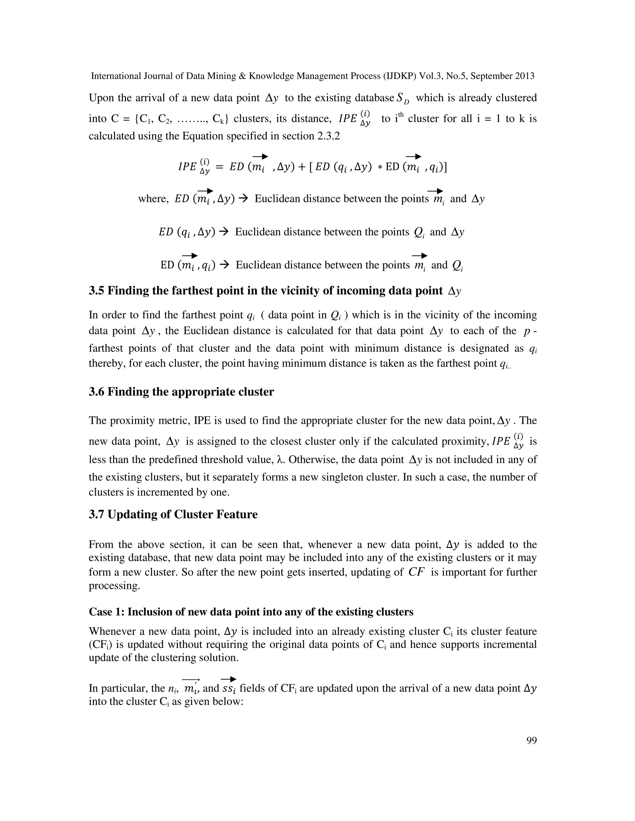 International Journal of Data Mining & Knowledge Management Process (IJDKP) Vol.3, No.5, September 2013
99
Upon the arrival of a new data point y∆ to the existing database DS which is already clustered
into C = {C1, C2, …….., Ck} clusters, its distance, ‫ܧܲܫ‬ ∆௬
(௜)
to ith
cluster for all i = 1 to k is
calculated using the Equation specified in section 2.3.2
‫ܧܲܫ‬ ∆௬
(௜)
= ‫ܦܧ‬ (݉௜ , ∆‫)ݕ‬ + [ ‫ܦܧ‬ (‫ݍ‬௜ , ∆‫)ݕ‬ ∗ ED (݉௜ , ‫ݍ‬௜)]
where, ‫ܦܧ‬ (݉௜ , ∆‫)ݕ‬ Euclidean distance between the points im and y∆
‫ܦܧ‬ (‫ݍ‬௜ , ∆‫)ݕ‬ Euclidean distance between the points iQ and y∆
ED (݉௜ , ‫ݍ‬௜) Euclidean distance between the points im and iQ
3.5 Finding the farthest point in the vicinity of incoming data point y∆
In order to find the farthest point qi ( data point in Qi ) which is in the vicinity of the incoming
data point y∆ , the Euclidean distance is calculated for that data point y∆ to each of the p -
farthest points of that cluster and the data point with minimum distance is designated as qi
thereby, for each cluster, the point having minimum distance is taken as the farthest point qi..
3.6 Finding the appropriate cluster
The proximity metric, IPE is used to find the appropriate cluster for the new data point, y∆ . The
new data point, y∆ is assigned to the closest cluster only if the calculated proximity, ‫ܧܲܫ‬ ∆௬
(௜)
is
less than the predefined threshold value, λ. Otherwise, the data point y∆ is not included in any of
the existing clusters, but it separately forms a new singleton cluster. In such a case, the number of
clusters is incremented by one.
3.7 Updating of Cluster Feature
From the above section, it can be seen that, whenever a new data point, ∆‫ݕ‬ is added to the
existing database, that new data point may be included into any of the existing clusters or it may
form a new cluster. So after the new point gets inserted, updating of CF is important for further
processing.
Case 1: Inclusion of new data point into any of the existing clusters
Whenever a new data point, ∆‫ݕ‬ is included into an already existing cluster Ci its cluster feature
(CFi) is updated without requiring the original data points of Ci and hence supports incremental
update of the clustering solution.
In particular, the ni, ݉ప
′ ,ሬሬሬሬሬሬሬԦ and ‫ݏݏ‬௜ fields of CFi are updated upon the arrival of a new data point ∆‫ݕ‬
into the cluster Ci as given below:
 
