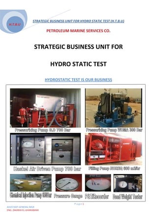 STRATEGIC BUSINESS UNIT FOR HYDRO STATIC TEST (H.T.B.U)
 H.T.B.U
                                PETROLEUM MARINE SERVICES CO.


                     STRATEGIC BUSINESS UNIT FOR

                                 HYDRO STATIC TEST

                            HYDROSTATIC TEST IS OUR BUSINESS
                            U




                                             Page1
ASSISTANT GENERAL MGR
ENG. ZAKARIA EL-GHARABAWI
 