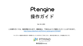 株式会社Ptmind
操作ガイド
Ver. N-1.10
キャプチャー画面内の項目名が一部英語になっていますのでご了承ください。項目の並び順などは、日本語版と同じです。
この操作ガイドは、随時更新されます。最新版は、下記のURLでご確認いただくことができます。
http://www.slideshare.net/Ptmind_jp/ptengine-67241807
 