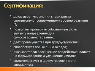 доказывает, что знания специалиста
соответствуют современному уровню развития
IT;
позволяет проверить собственные силы,
выявить направления для
самосовершенствования;
дает преимущества при трудоустройстве;
способствует повышению оклада;
оказывает психологическое воздействие, влияет
на формирование и улучшение имиджа;
свидетельствует о целеустремленности
специалиста
 